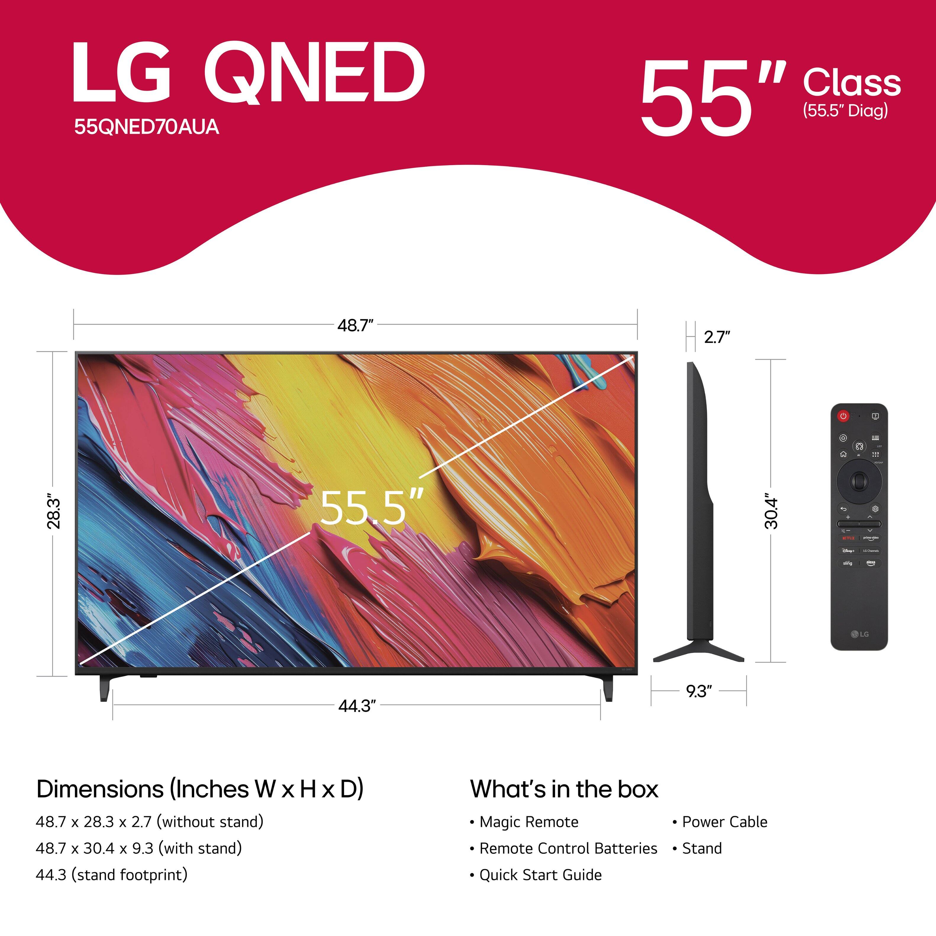 LG QNED 55QNED70AUA Class 55" (55.5" Diag) 48.7" 2.7" 4 28.3" 55.5" 30.4" - - OLO 44.3" 9,3" Dimensions (Inches W x H X D) 48.7 x 28.3 x 2.7 (without stand) 48.7 x 30.4 x 9.3 (with stand) 44.3 (stand footprint) What's in the box Magic Remote Power Cable Remote Control Batteries Stand Quick Start Guide