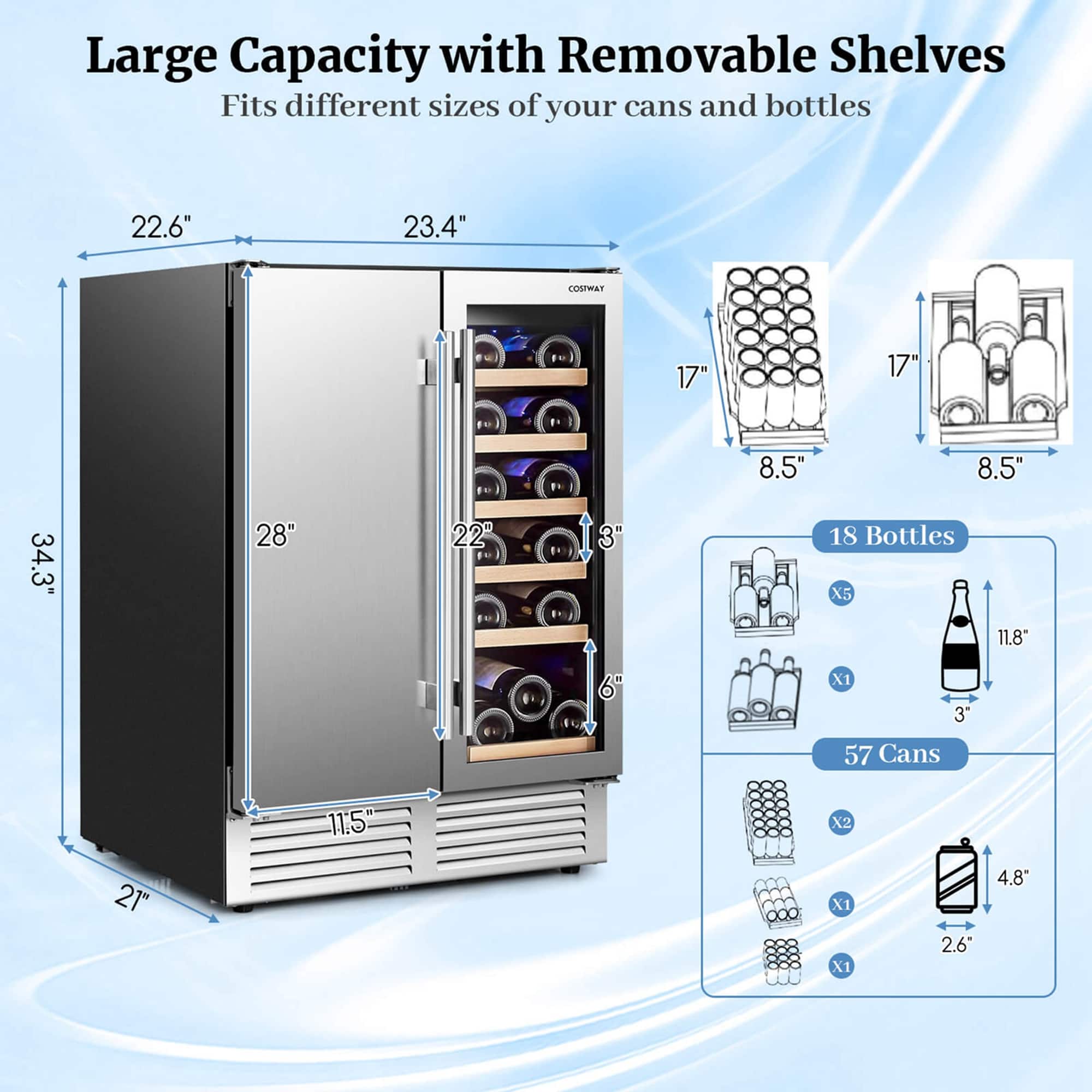 Large Capacity with Removable Shelves Fits different sizes of your cans and bottles 22.6" 23.4" COSTWA 17" 17" 8.5" 8.5" 34.3" 28" 22" 3 18 Bottles X5 11.8" 6" X1 3 57 Cans 11.5 X2 21" X1 X1 2.6" 4.8"