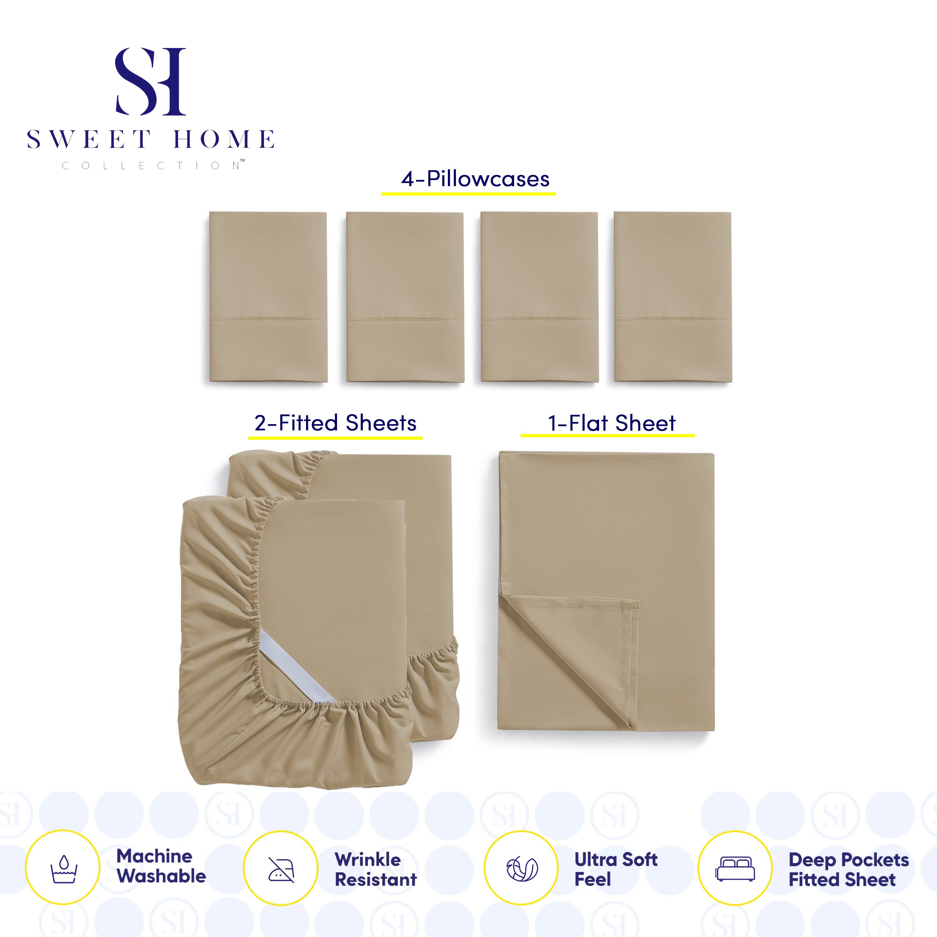 SI SWEET HOME COLLECTION  
4-Pillowcases  
2-Fitted Sheets  
1-Flat Sheet  

SI SI Machine Washable  
SI SI Wrinkle Resistant  
SI SI Ultra Soft Feel  
SI SI Deep Pockets Fitted Sheet  

SI SWEET HOME COLLECTION  
4-Pillowcases  
2-Fitted Sheets  
1-Flat Sheet  

Machine Washable  
Wrinkle Resistant  
Ultra Soft Feel  
Deep Pockets Fitted Sheet
