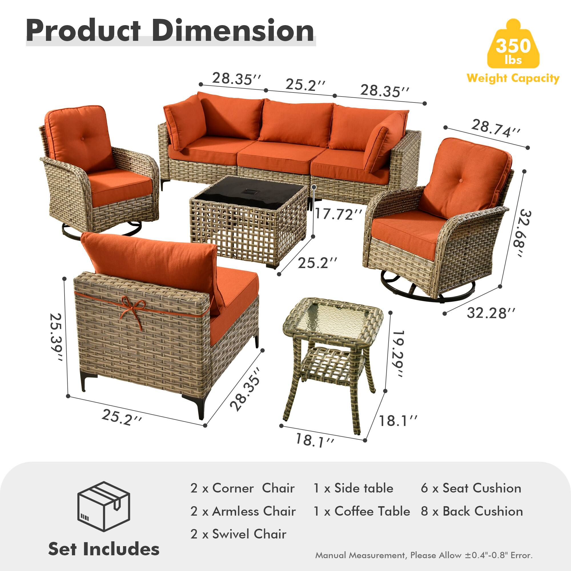 **Product Dimension**

- 28.35" (Width) x 25.2" (Depth) x 28.35" (Height)
- 28.74" (Width) x 17.72" (Depth) x 25.2" (Height)
- 25.39" (Width) x 25.2" (Depth) x 28.35" (Height)
- 32.68" (Width) x 18.1" (Depth) x 19.29" (Height)
- 32.28" (Width) x 18.1" (Depth) x 19.29" (Height)

**Weight Capacity:** 350 lbs

**Set Includes:**
- 2 x Corner Chair
- 2 x Armless Chair
- 2 x Swivel Chair
- 1 x Side table
- 1 x Coffee Table
- 6 x Seat Cushion
- 8 x Back Cushion

**Manual Measurement, Please Allow ±0.4"-0.8" Error.**