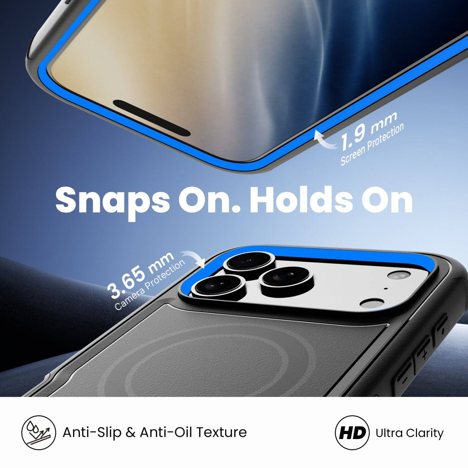 1.9 mm Screen Protection  
Snaps On. Holds On  
3.65 mm Camera Protection  
Anti-Slip & Anti-Oil Texture  
HD Ultra Clarity