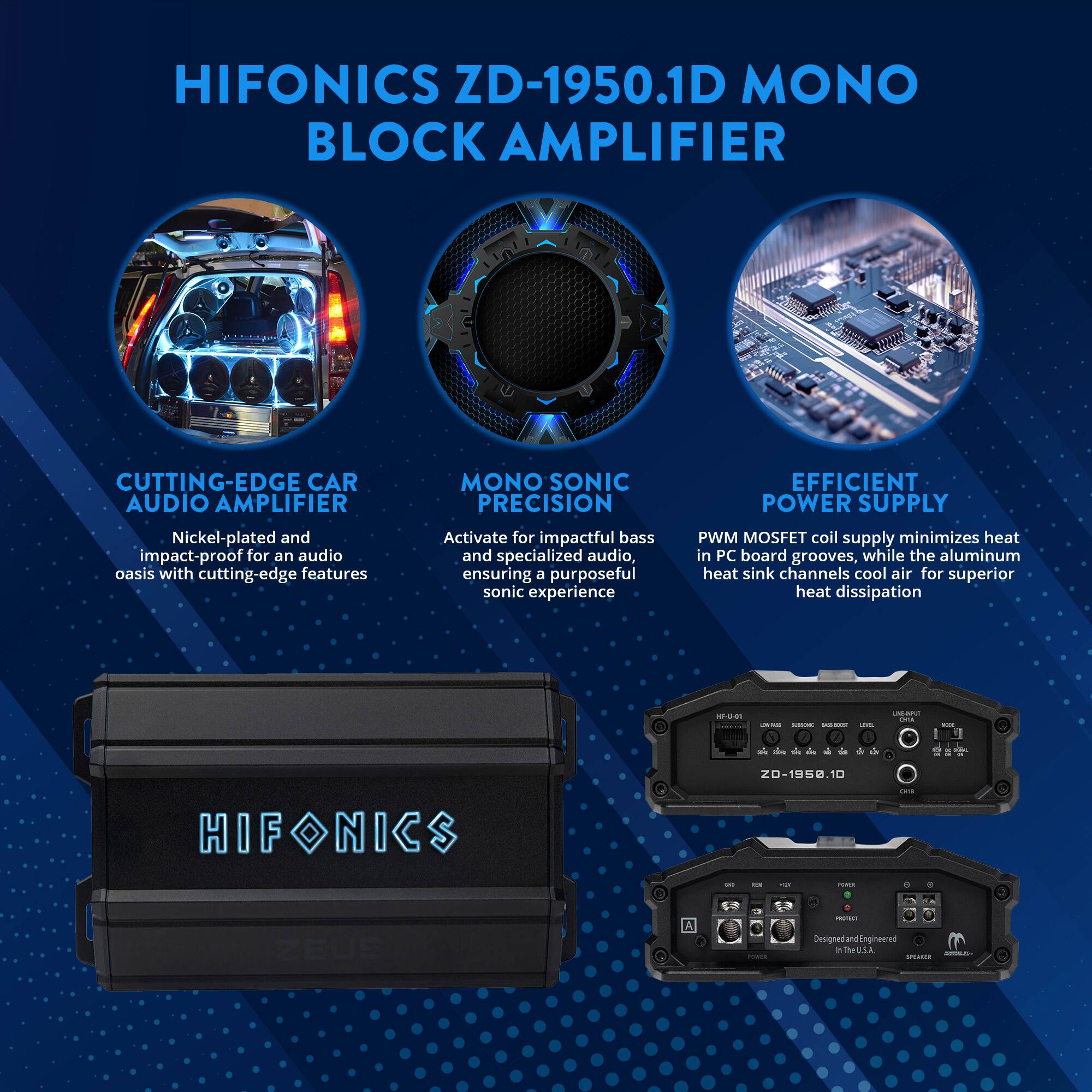 HIFONICS ZD-1950.1D MONO BLOCK AMPLIFIER

CUTTING-EDGE CAR AUDIO AMPLIFIER
Nickel-plated and impact-proof for an audio oasis with cutting-edge features

MONO SONIC PRECISION
Activate for impactful bass and specialized audio, ensuring a purposeful sonic experience

EFFICIENT POWER SUPPLY
PWM MOSFET coil supply minimizes heat in PC board grooves, while the aluminum heat sink channels cool air for superior heat dissipation

Designed and Engineered in the U.S.A.
