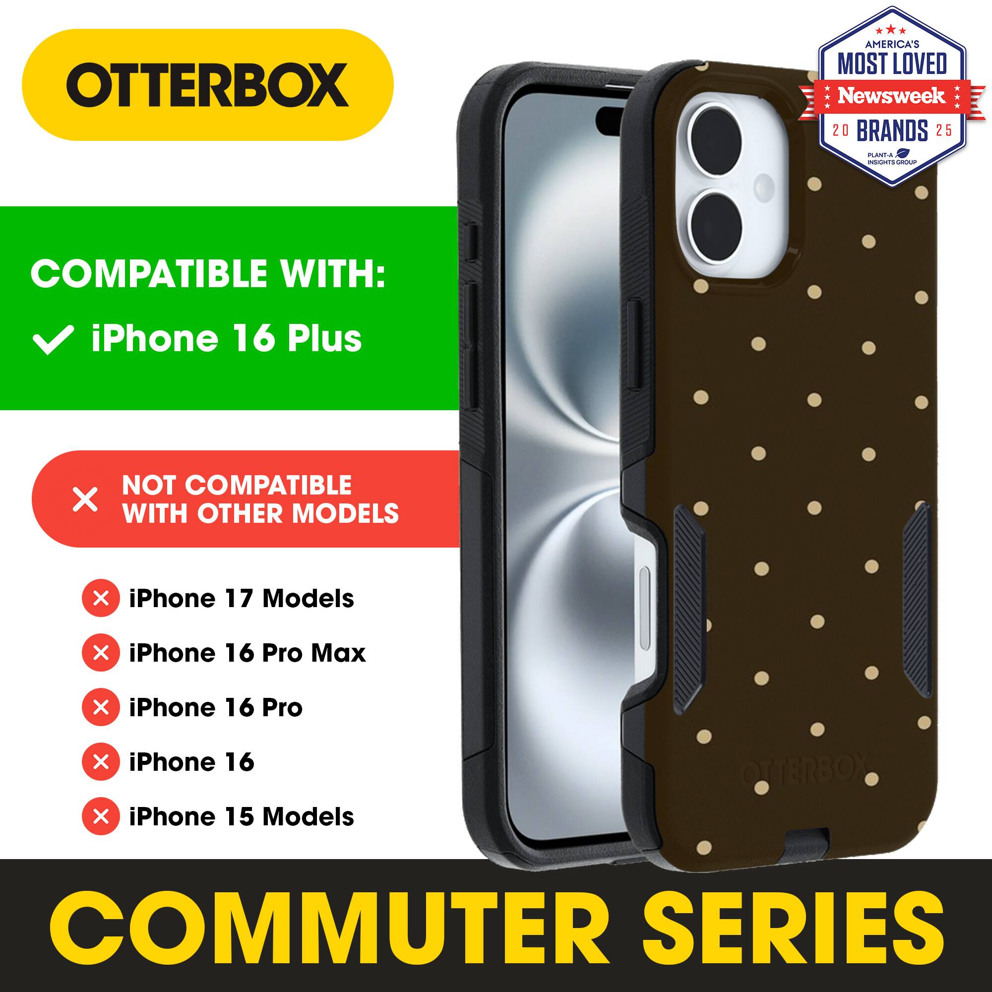 OTTERBOX  
AMERICA'S MOST LOVED  
Newsweek 20 BRANDS 25  

COMPATIBLE WITH:  
iPhone 16 Plus  

NOT COMPATIBLE WITH OTHER MODELS  
iPhone 17 Models  
iPhone 16 Pro Max  
iPhone 16 Pro  
iPhone 16  
iPhone 15 Models  

COMMUTER SERIES