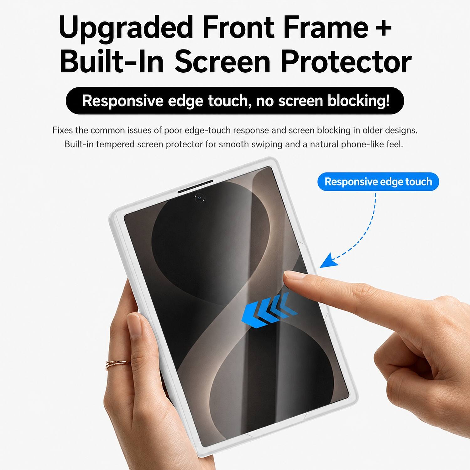 Upgraded Front Frame + Built-In Screen Protector

Responsive edge touch, no screen blocking!

Fixes the common issues of poor edge-touch response and screen blocking in older designs. Built-in tempered screen protector for smooth swiping and a natural phone-like feel.