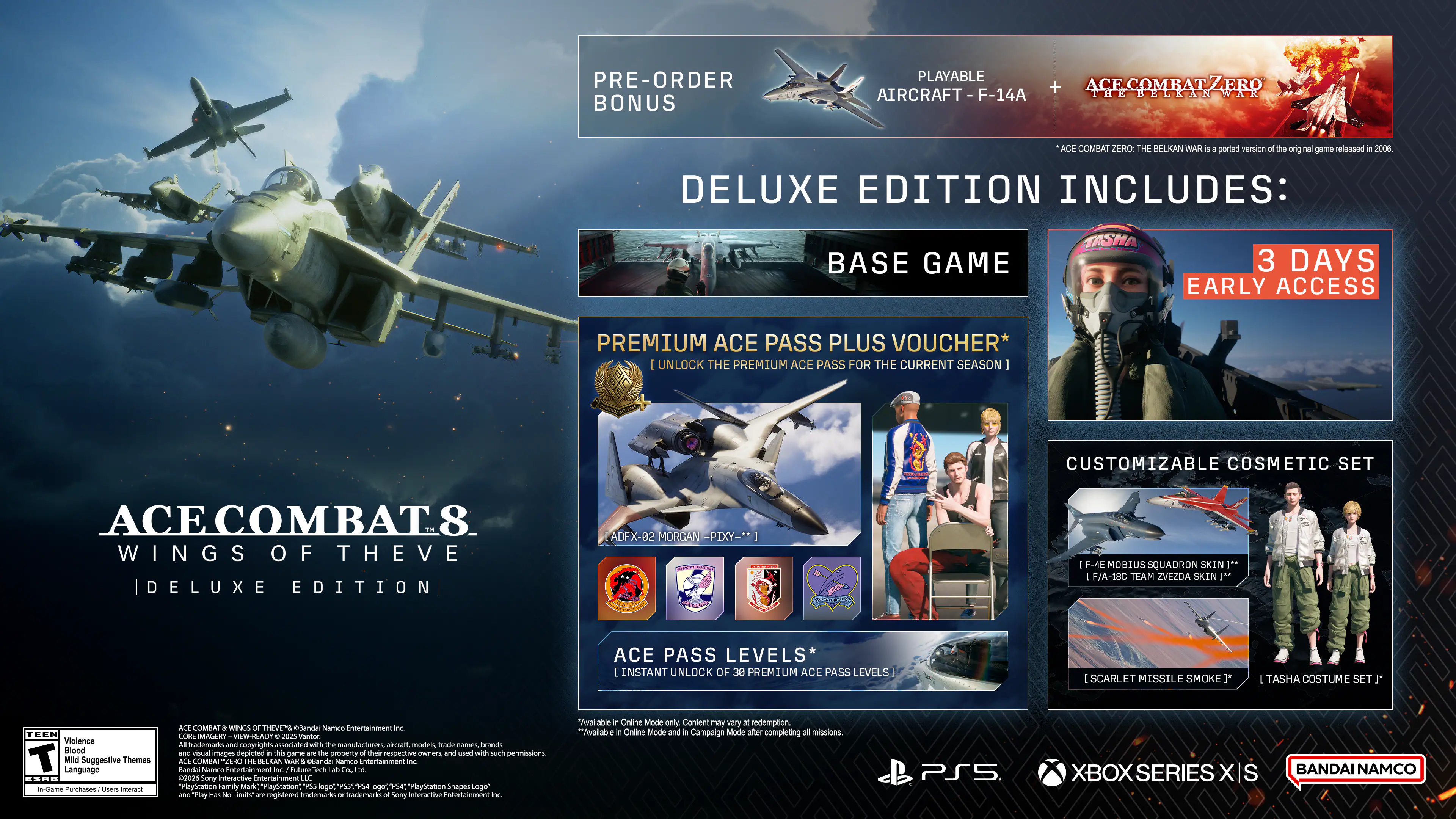 ACE COMBAT 8: WINGS OF THE HORIZON DELUXE EDITION

PRE-ORDER BONUS
PLAYABLE AIRCRAFT: F-14A TR

DELUXE EDITION INCLUDES:
- BASE GAME
- 3 DAYS EARLY ACCESS
- PREMIUM ACE PASS PLUS VOUCHER* (UNLOCK THE PREMIUM ACE PASS FOR THE CURRENT SEASON)
- CUSTOMIZABLE COSMETIC SET
- ACE PASS LEVELS* (INSTANT UNLOCK OF 38 PREMIUM ACE PASS LEVELS)
- SCARLET MISSILE SMOKE
- TASHA COSTUME SET

ACE COMBAT ZERO: THE BELKAN WAR (ported version of the original game released in 2006)

TASHA
3 DAYS EARLY ACCESS
PREMIUM ACE PASS PLUS VOUCHER* (UNLOCK THE PREMIUM ACE PASS FOR THE CURRENT SEASON)
CUSTOMIZABLE COSMETIC SET
ACE COMBAT 8 WINGS OF THE HORIZON DELUXE EDITION
ADF-X-B2 MORGAN PIXY
F-4E MOBIUS SQUADRON SKIN
F/A-18C TEAM ZVEZDA SK