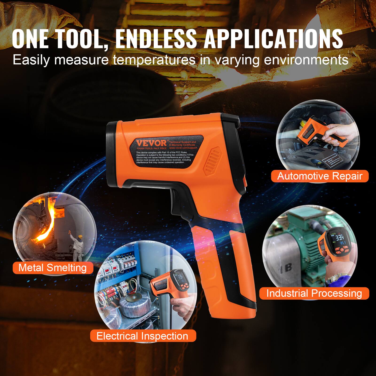 ONE TOOL, ENDLESS APPLICATIONS  
Easily measure temperatures in varying environments  

VEVOR  

Automotive Repair  
Metal Smelting  
Industrial Processing  
Electrical Inspection