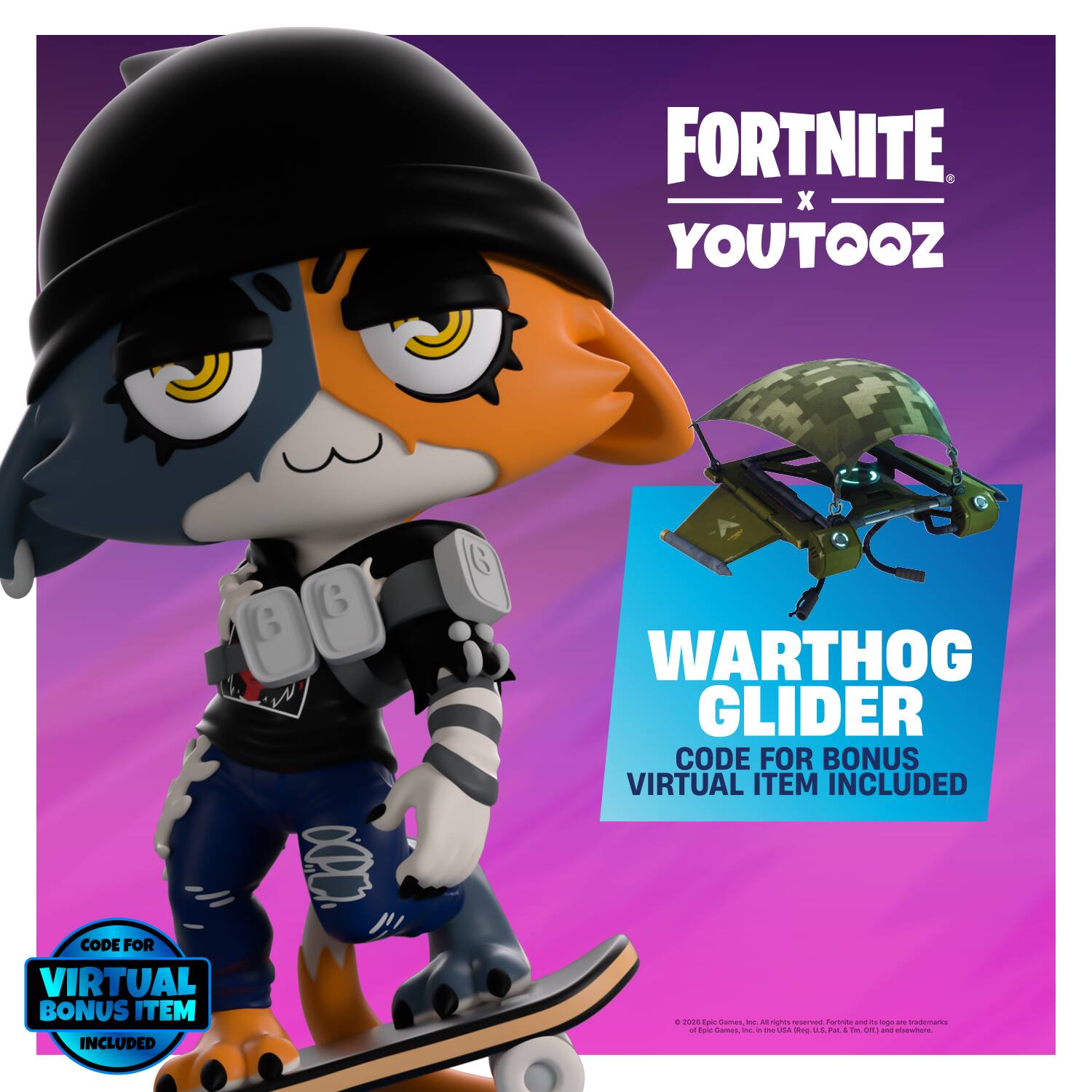 FORTNITE X YOUTOOZ

B
B
6

WARHOG GLIDER
CODE FOR BONUS VIRTUAL ITEM INCLUDED

0 2020 Epic Games, Inc. All rights reserved. Fortnite and its logo are trademarks of Epic Games, Inc. in the U.S. and other countries.