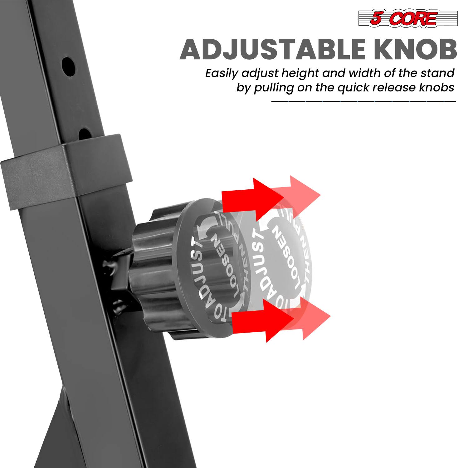 5 CORE  
ADJUSTABLE KNOB  
Easily adjust height and width of the stand by pulling on the quick release knobs  

LOOSEN THEN ADJUST  
ADJUST THEN LOOSEN
