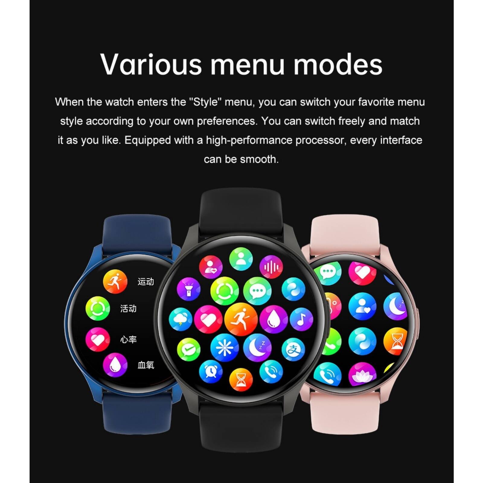 Various menu modes

When the watch enters the "Style" menu, you can switch your favorite menu style according to your own preferences. You can switch freely and match it as you like. Equipped with a high-performance processor, every interface can be smooth.
