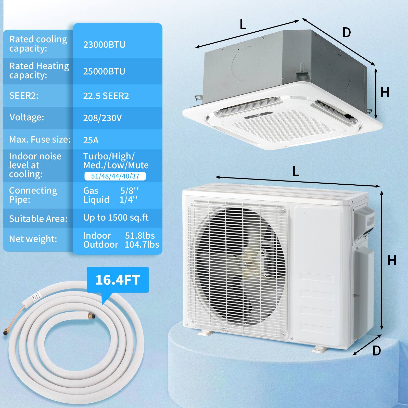 Rated cooling capacity: 23000BTU  
Rated Heating capacity: 25000BTU  
SEER2: 22.5  
Voltage: 208/230V  
Max. Fuse size: 25A  
Indoor noise level at cooling: Turbo/High/Med./Low/Mute 51/48/44/40/37  
Connecting Pipe: Gas 5/8" Liquid 1/4"  
Suitable Area: Up to 1500 sq.ft  
Net weight: Indoor 51.8lbs Outdoor 104.7lbs  
16.4FT