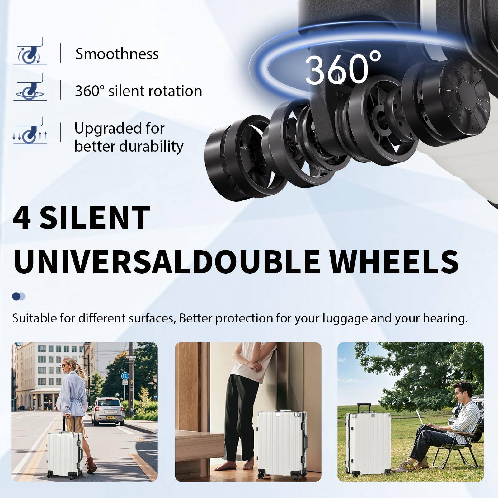 Smoothness  
360° silent rotation  
Upgraded for better durability  

4 SILENT UNIVERSAL DOUBLE WHEELS  
Suitable for different surfaces, Better protection for your luggage and your hearing.