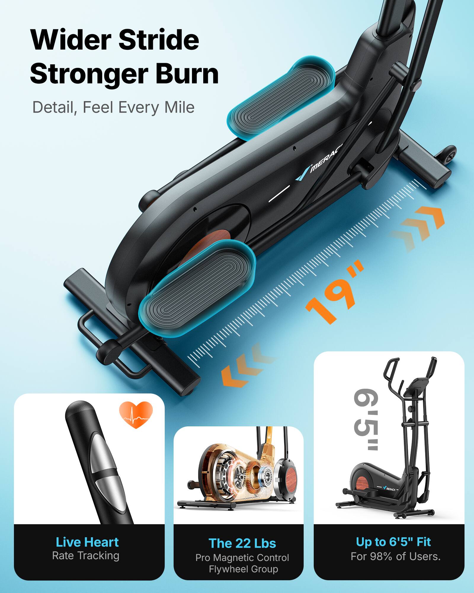 Wider Stride Stronger Burn  
Detail, Feel Every Mile  

MERAC A >>> 19" 6'5"  

- Live Heart Rate Tracking  
- The 22 Lbs Pro Magnetic Control Flywheel Group  
- Up to 6'5" Fit For 98% of Users.