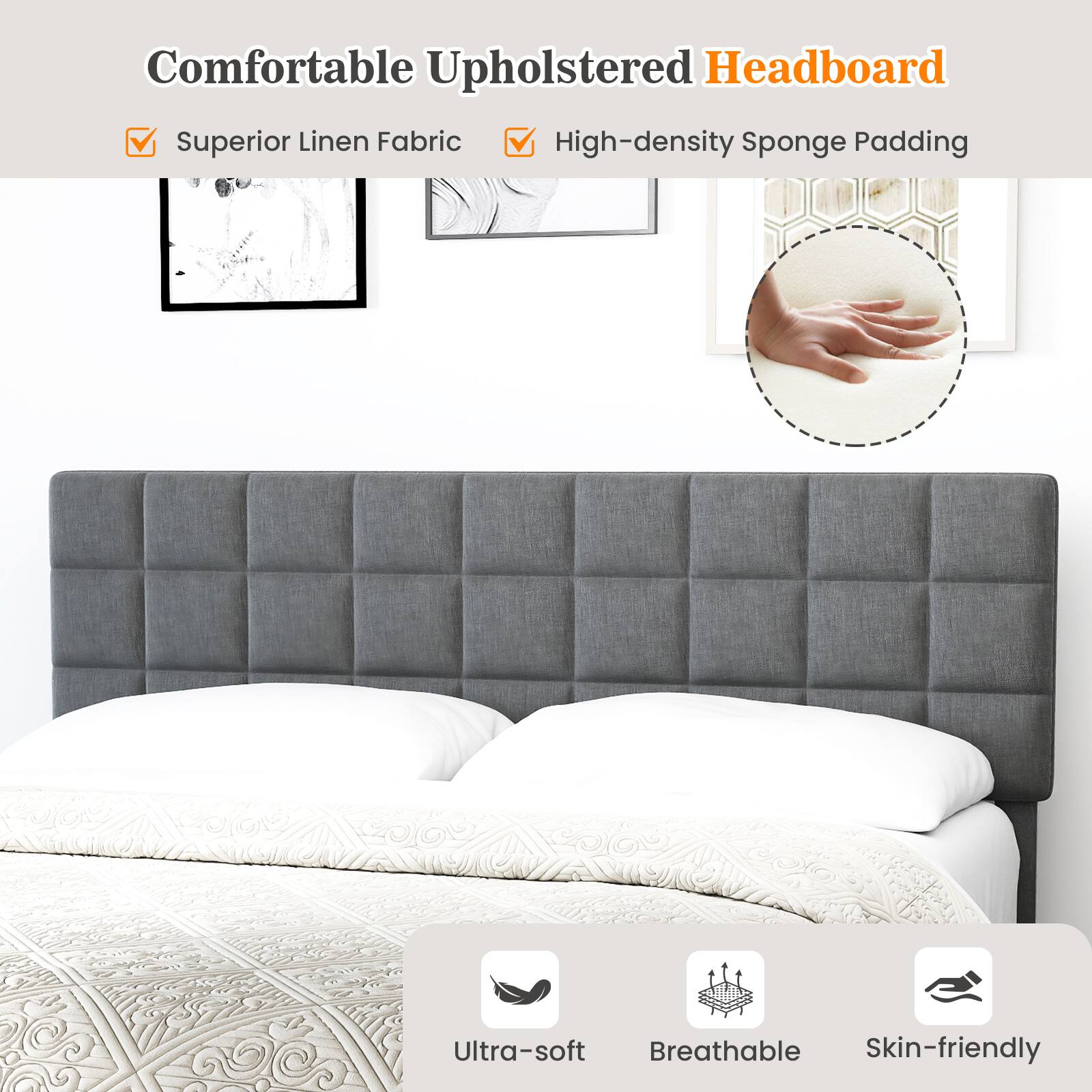 Comfortable Upholstered Headboard
Superior Linen Fabric
High-density Sponge Padding
Ultra-soft
Breathable
Skin-friendly
