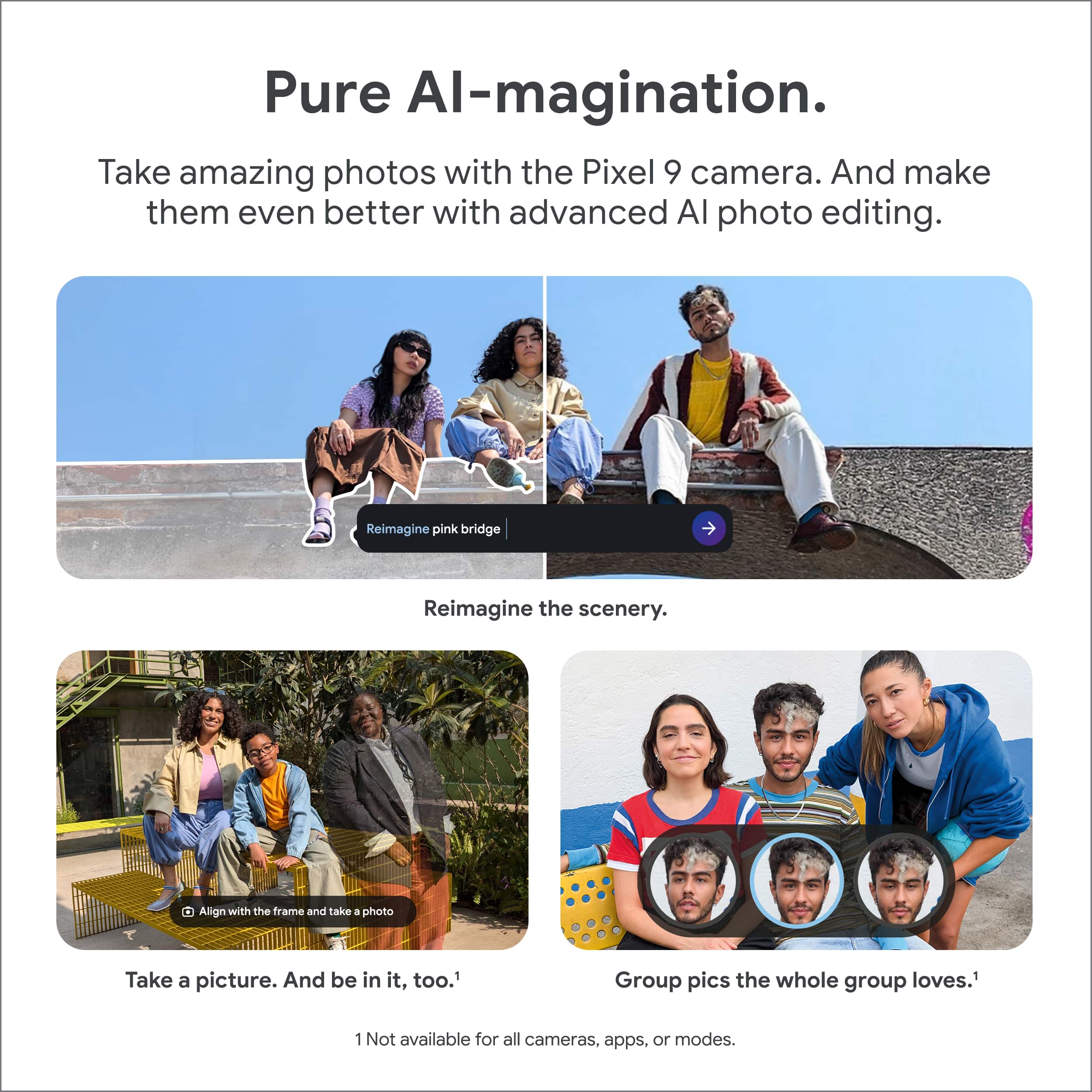 Pure Al-magination. Take amazing photos with the Pixel 9 camera. And make them even better with advanced AI photo editing. Reimagine pink bridge Reimagine the scenery. Align with the frame and take a photo Take a picture. And be in it, too. Group pics the whole group loves. 1 Not available for all cameras, apps, or modes.