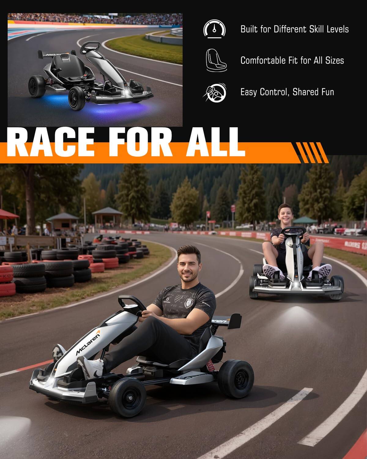 Built for Different Skill Levels  
Comfortable Fit for All Sizes  
Easy Control, Shared Fun  
RACE FOR ALL  
MULIKORS  
0 AS  
McLaren