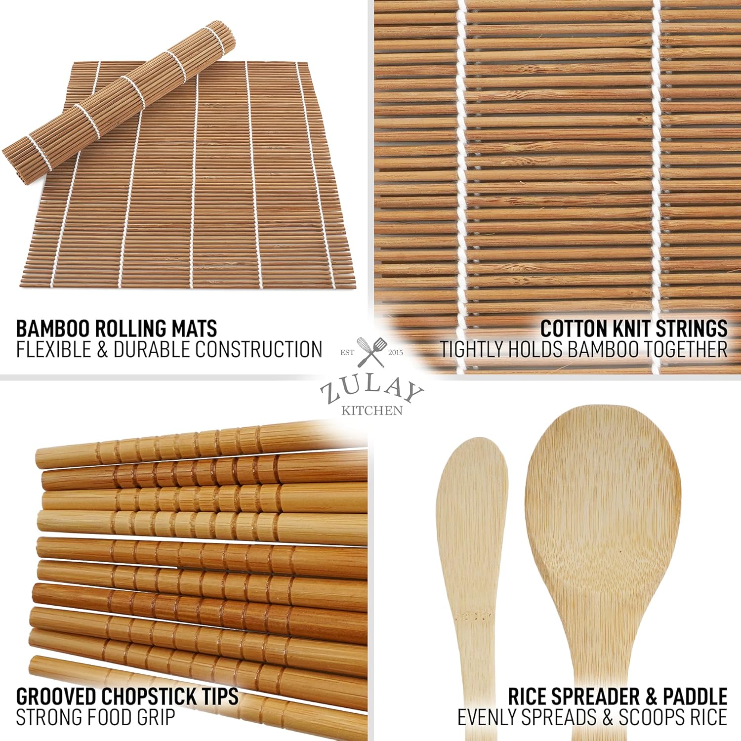 BAMBOO ROLLING MATS  
FLEXIBLE & DURABLE CONSTRUCTION  

COTTON KNIT STRINGS  
TIGHTLY HOLDS BAMBOO TOGETHER  

GROOVED CHOPSTICK TIPS  
STRONG FOOD GRIP  

RICE SPREADER & PADDLE  
EVENLY SPREADS & SCOOPS RICE  

EST 2015  
ZULAY KITCHEN