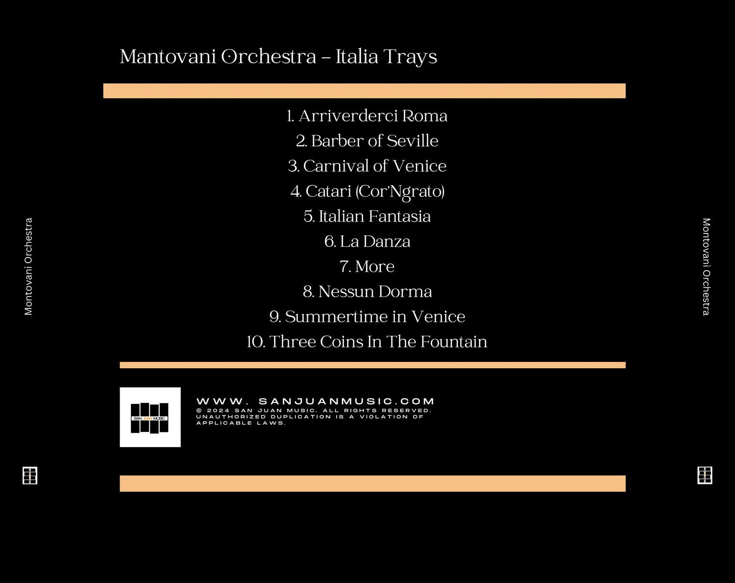 Mantovani Orchestra - Italia Trays

1. Arriverderci Roma  
2. Barber of Seville  
3. Carnival of Venice  
4. Catarì (Cor'Ngrato)  
5. Italian Fantasia  
6. La Danza  
7. More  
8. Nessun Dorma  
9. Summertime in Venice  
10. Three Coins In The Fountain  

Mantovani Orchestra  
www.SANJUANMUSIC.COM  
© 2024 SAN JUAN MUSIC ALL RIGHTS RESERVED. UNAUTHORIZED DUPLICATION IS A VIOLATION OF APPLICABLE LAWS.