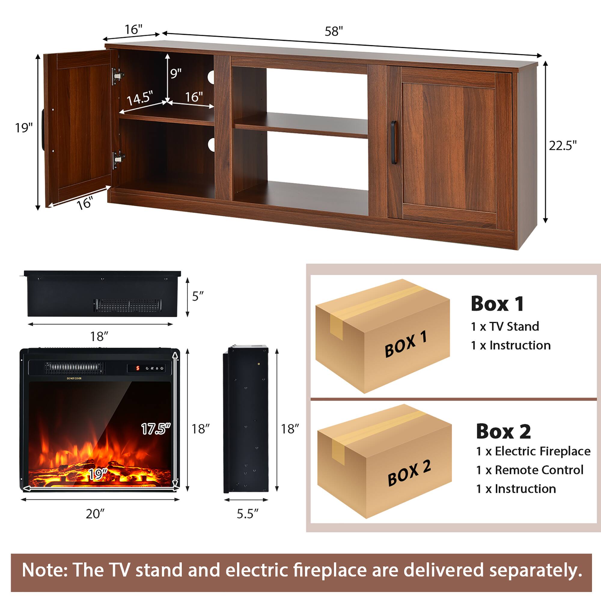16" 58" 19" 14.5" 9" 16" 22.5" 16" 18" 5" 1 BOX Box 1 1 x TV Stand 1 x Instruction 19" 17.5" 18" 18" 2 BOX Box 2 1 x Electric Fireplace 1 x Remote Control 1 x Instruction 20" 5.5" Note: The TV stand and electric fireplace are delivered separately.