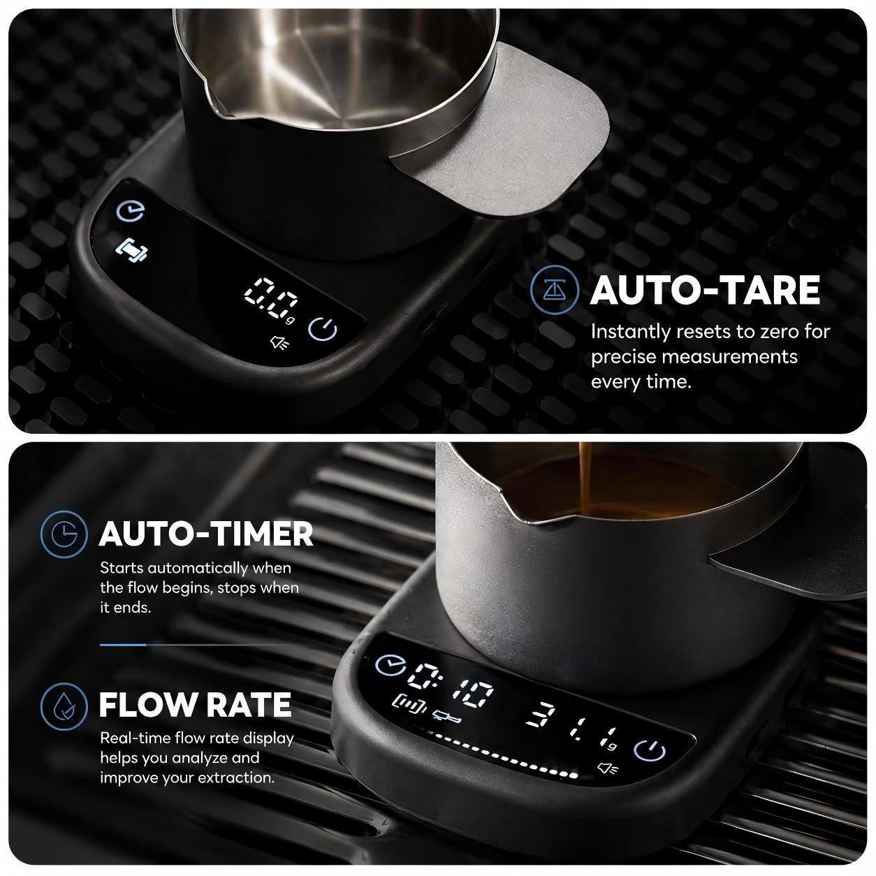 - AUTO-TARE: Instantly resets to zero for precise measurements every time.
- AUTO-TIMER: Starts automatically when the flow begins, stops when it ends.
- FLOW RATE: Real-time flow rate display helps you analyze and improve your extraction.