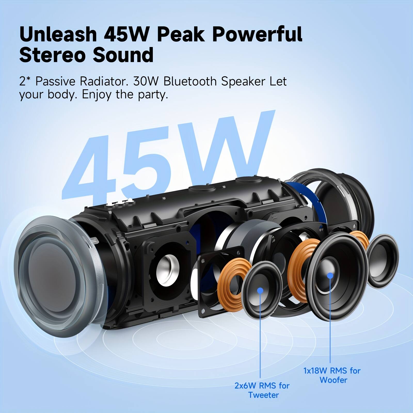 Unleash 45W Peak Powerful Stereo Sound

2* Passive Radiator. 30W Bluetooth Speaker Let your body. Enjoy the party.

45W

2x6W RMS for Tweeter
1x18W RMS for Woofer