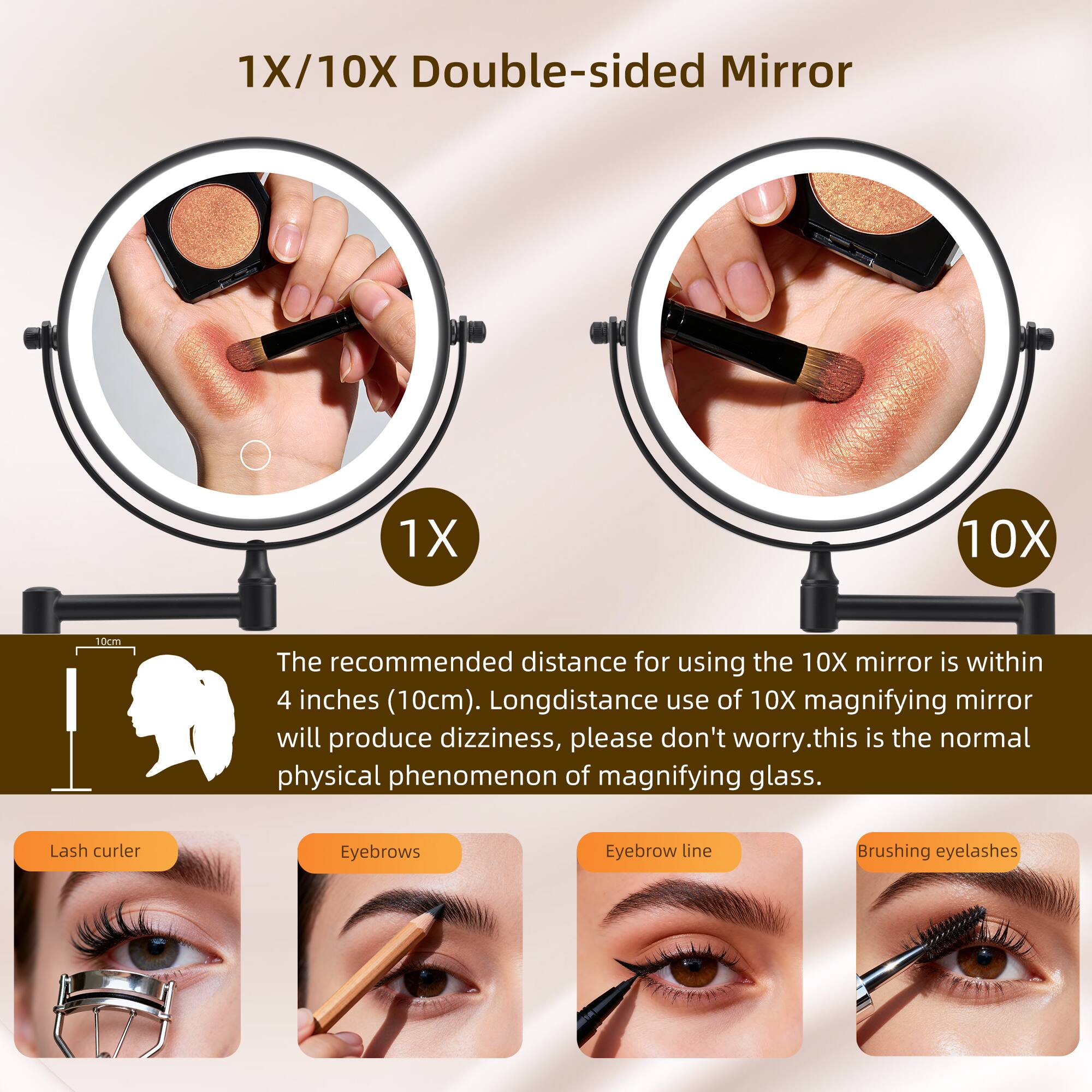 1X/10X Double-sided Mirror

The recommended distance for using the 10X mirror is within 4 inches (10cm). Long-distance use of 10X magnifying mirror will produce dizziness, please don't worry. This is the normal physical phenomenon of magnifying glass.

Lash curler
Eyebrows
Eyebrow line
Brushing eyelashes