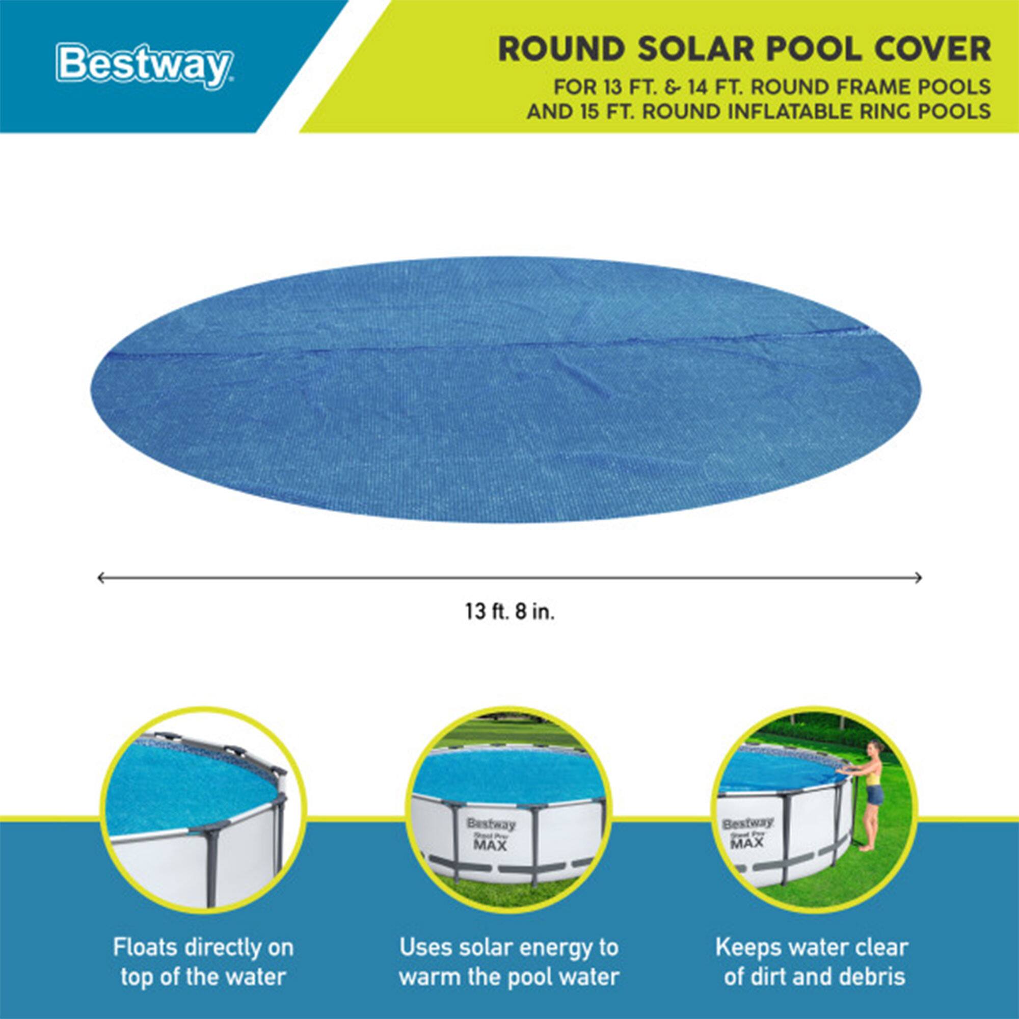 Bestway ROUND SOLAR POOL COVER FOR 13 FT. & 14 FT. ROUND FRAME POOLS AND 15 FT. ROUND INFLATABLE RING POOLS

13 ft. 8 in.

Bestway So - MAX

Bestway g P MAX

Floats directly on top of the water

Uses solar energy to warm the pool water

Keeps water clear of dirt and debris