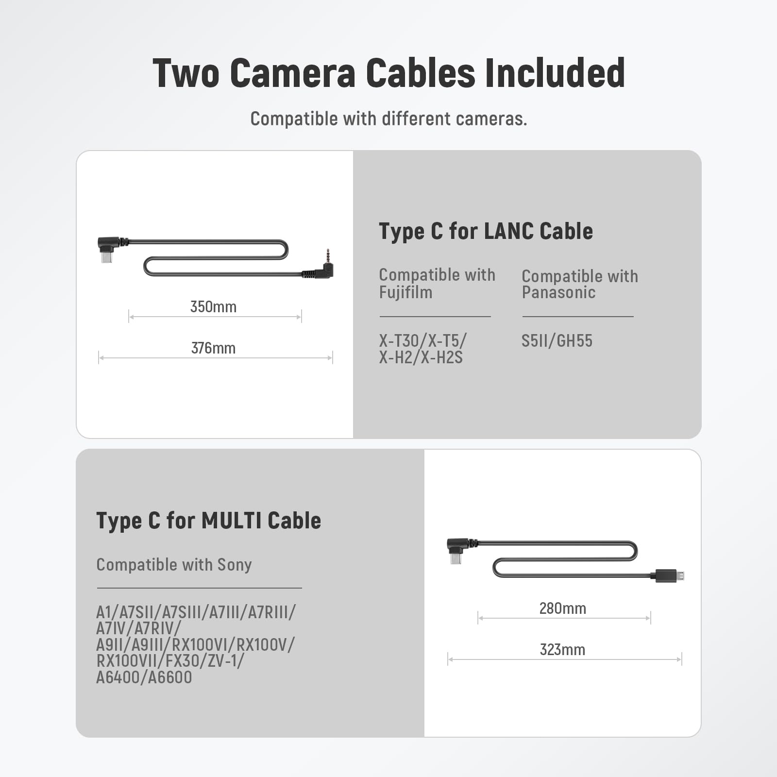 Two Camera Cables Included  
Compatible with different cameras.

Type C for LANC Cable  
350mm  
Compatible with Fujifilm  
X-T30/X-T5/X-H2/X-H2S  
Compatible with Panasonic  
S5II/GH55  

Type C for MULTI Cable  
280mm  
Compatible with Sony  
A1/A7SII/A7SIII/A7III/A7RIII/A7RIV/A9II/A9III/RX100VI/RX100V/RX100VII/FX30/ZV-1/A6400/A6600  
323mm