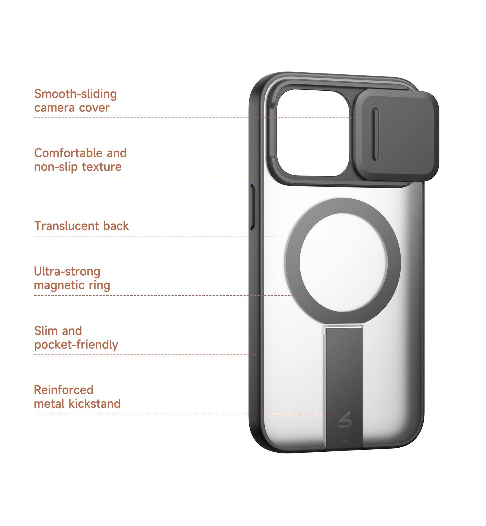 Smooth-sliding camera cover  
Comfortable and non-slip texture  
Translucent back  
Ultra-strong magnetic ring  
Slim and pocket-friendly  
Reinforced metal kickstand