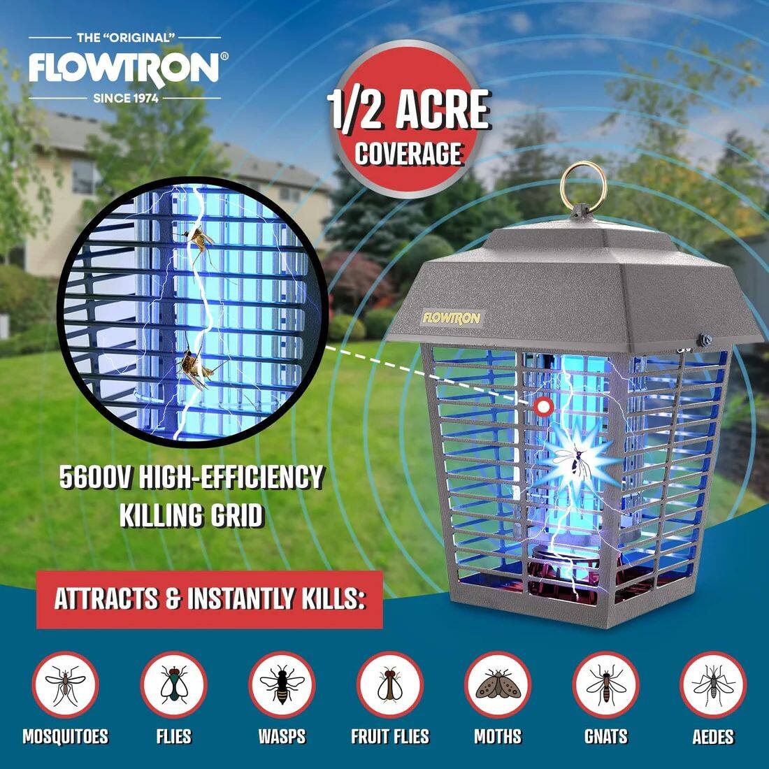 THE "ORIGINAL" FLOWTRON SINCE 1974

1/2 ACRE COVERAGE

FLOWTRON 5600V HIGH-EFFICIENCY KILLING GRID

ATTRACTS & INSTANTLY KILLS:
- MOSQUITOES
- FLIES
- WASPS
- FRUIT FLIES
- MOTHS
- GNATS
- AEDES