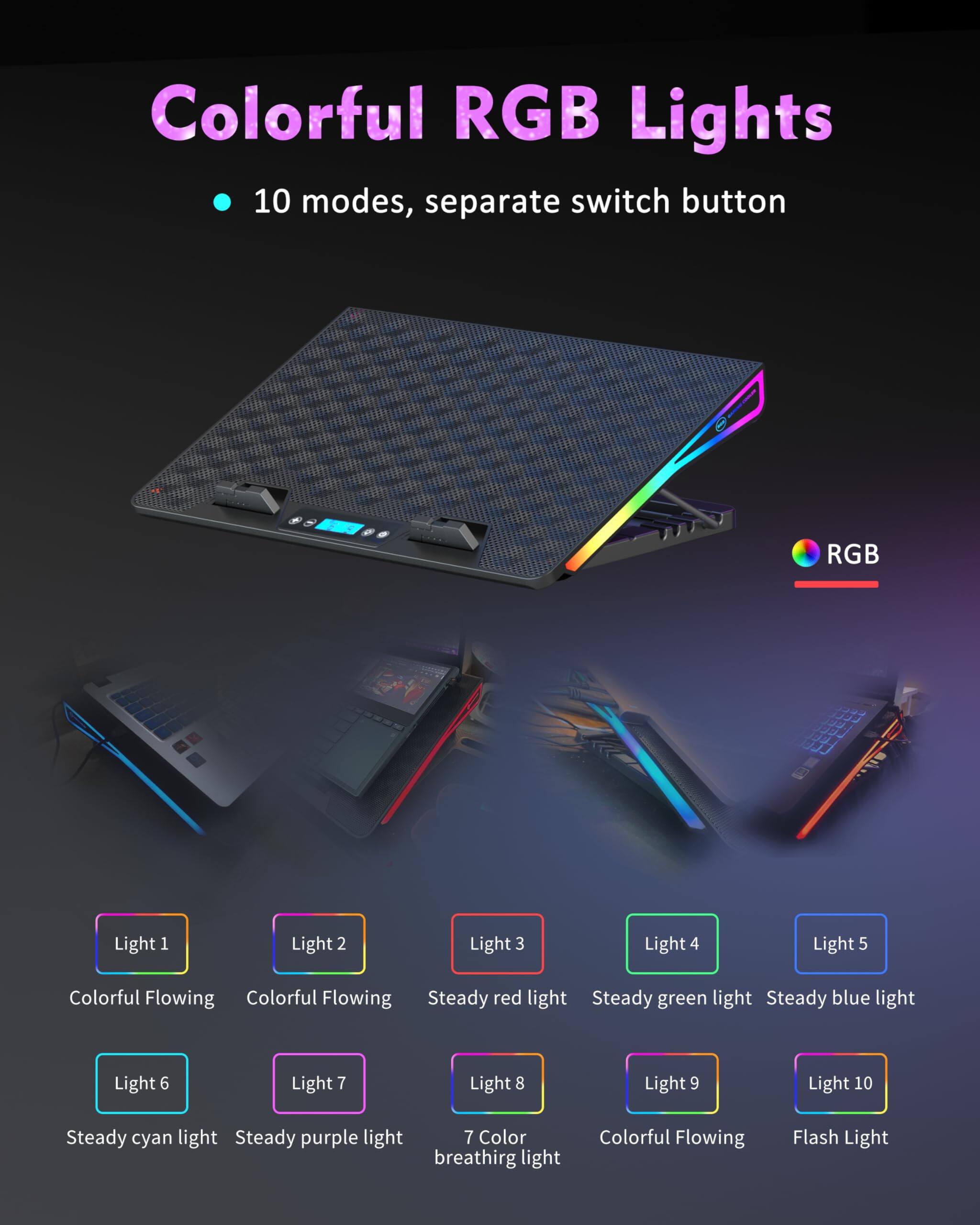 Colorful RGB Lights  
10 modes, separate switch button  

Light 1: Colorful Flowing  
Light 2: Colorful Flowing  
Light 3: Steady red light  
Light 4: Steady green light  
Light 5: Steady blue light  
Light 6: Steady cyan light  
Light 7: Steady purple light  
Light 8: 7 Color breathing light  
Light 9: Colorful Flowing  
Light 10: Flash Light