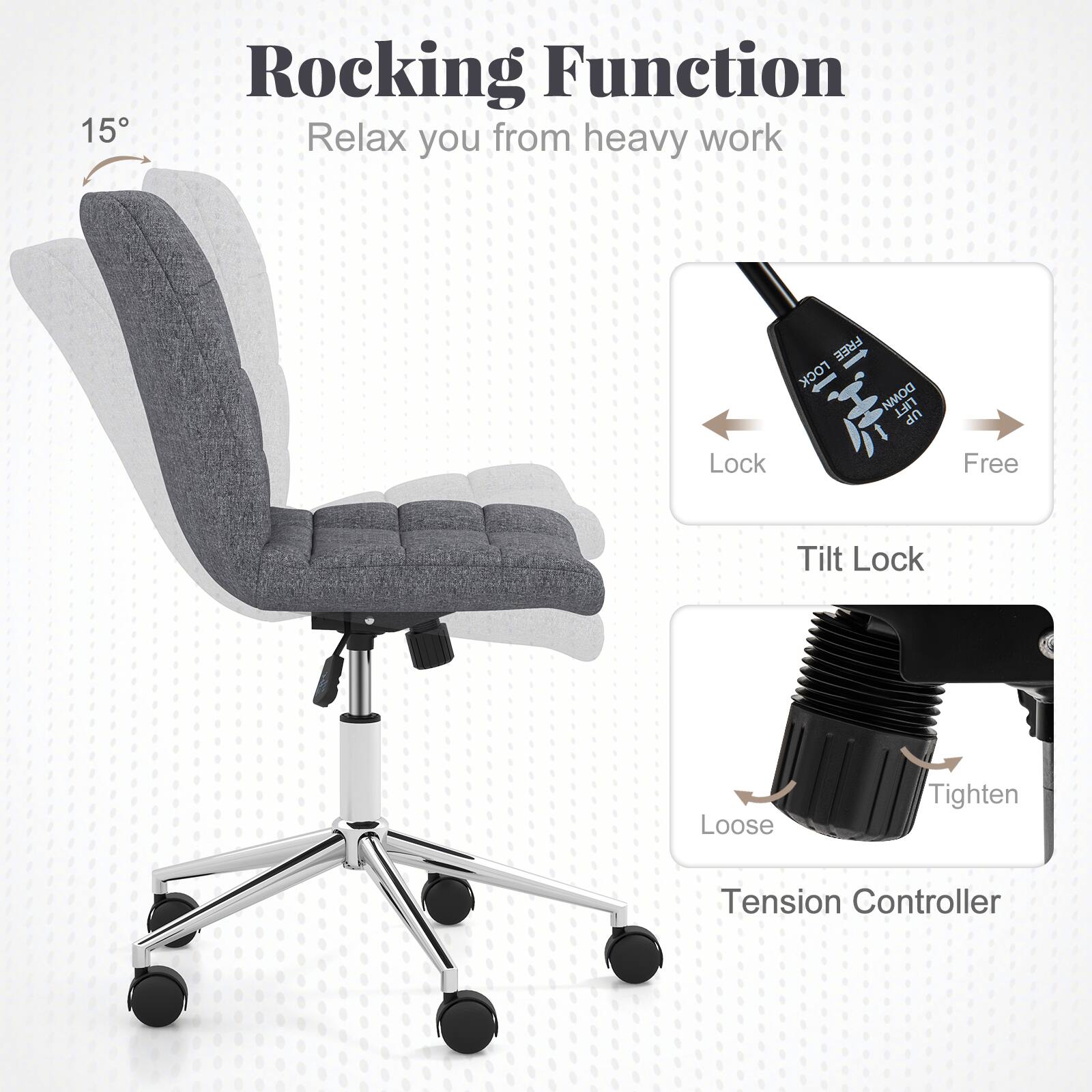 Rocking Function  
Relax you from heavy work  

15°  

Lock  
Free  

Tilt Lock  

Loose  
Tighten  

Tension Controller