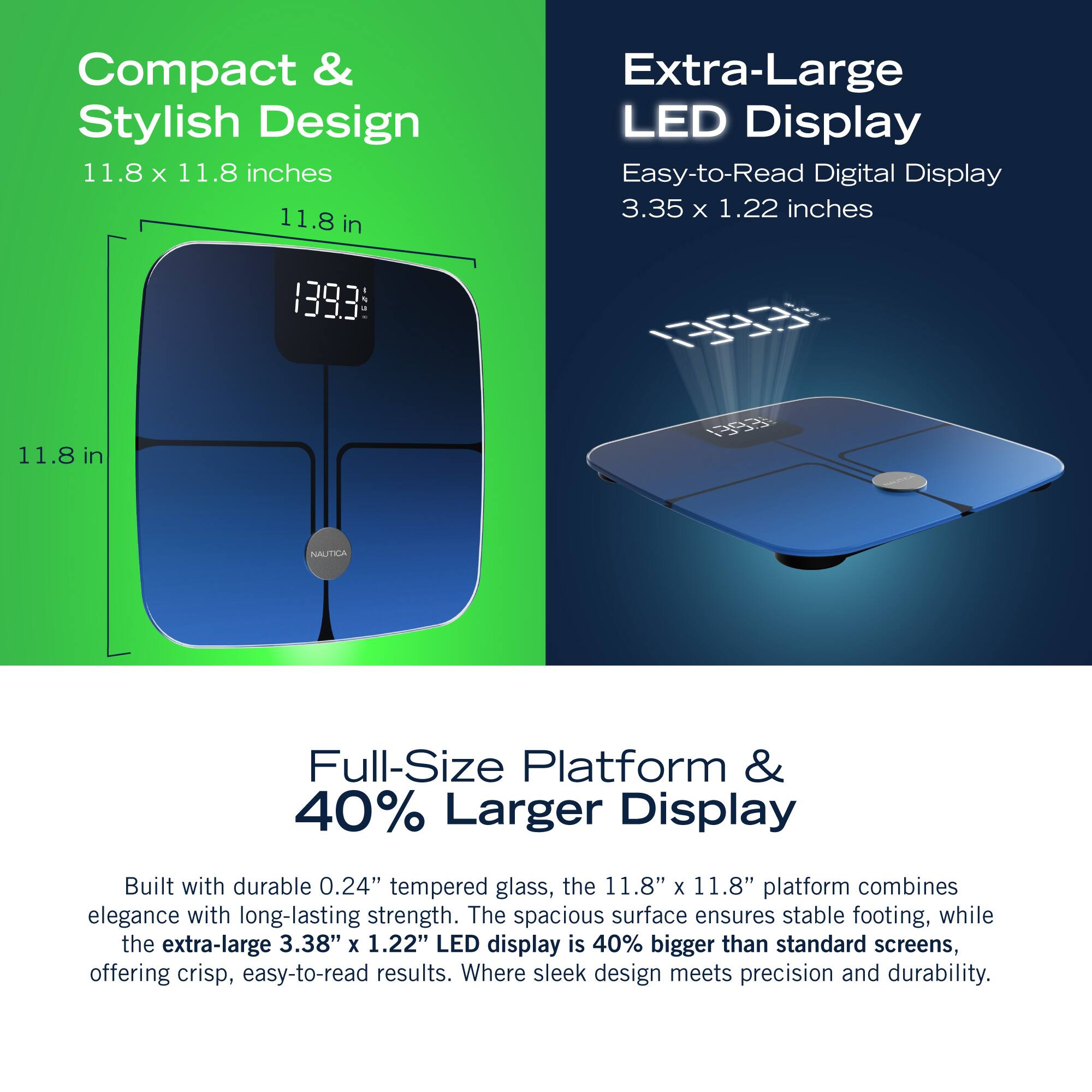 Compact & Stylish Design 11.8 X 11.8 inches 11.8 in Extra-Large LED Display Easy-to-Read Digital Display 3.35 x 1.22 inches 1393 . 0R 11.8 1 in 40% Larger Display Built with durable 0.24" tempered glass, the 11.8" x 11.8" platform combines elegance with long-lasting strength. The spacious surface ensures stable footing, while the extra-large 3.38" x 1.22" LED display is 40% bigger than standard screens, offering crisp, easy-to-read results. Where sleek design meets precision and durability.