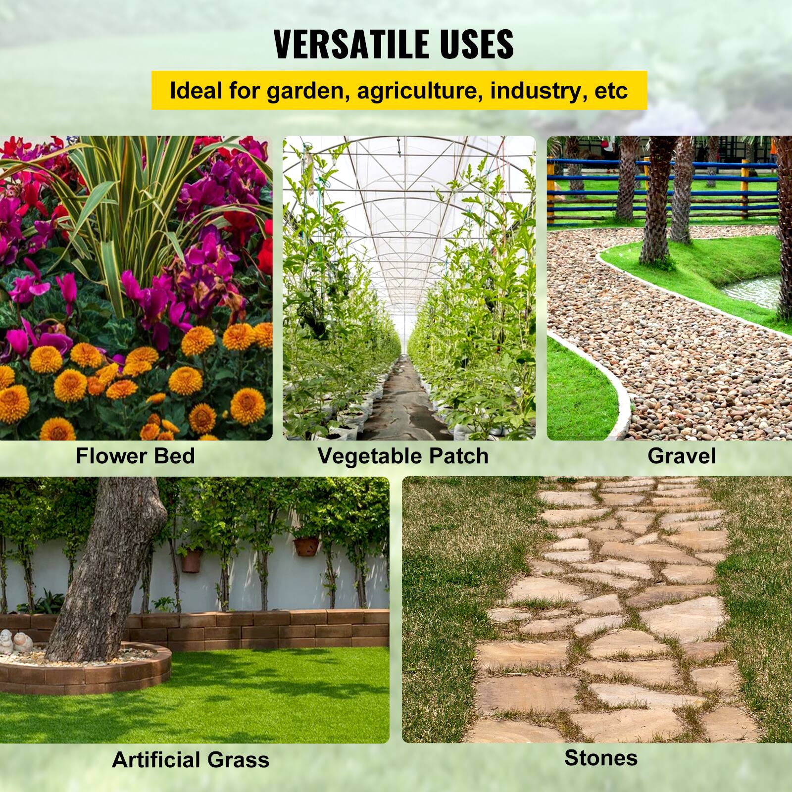 VERSATILE USES

Ideal for garden, agriculture, industry, etc.

Flower Bed
Vegetable Patch
Gravel
Artificial Grass
Stones