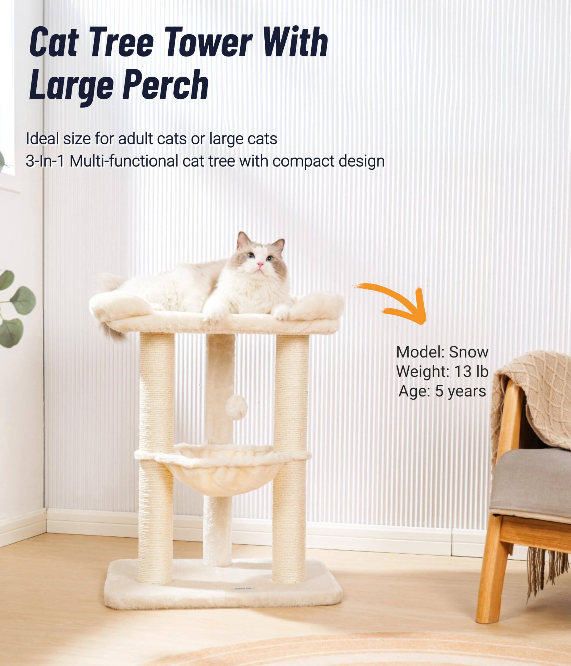 Cat Tree Tower With Large Perch

Ideal size for adult cats or large cats  
3-In-1 Multi-functional cat tree with compact design

Model: Snow  
Weight: 13 lb  
Age: 5 years