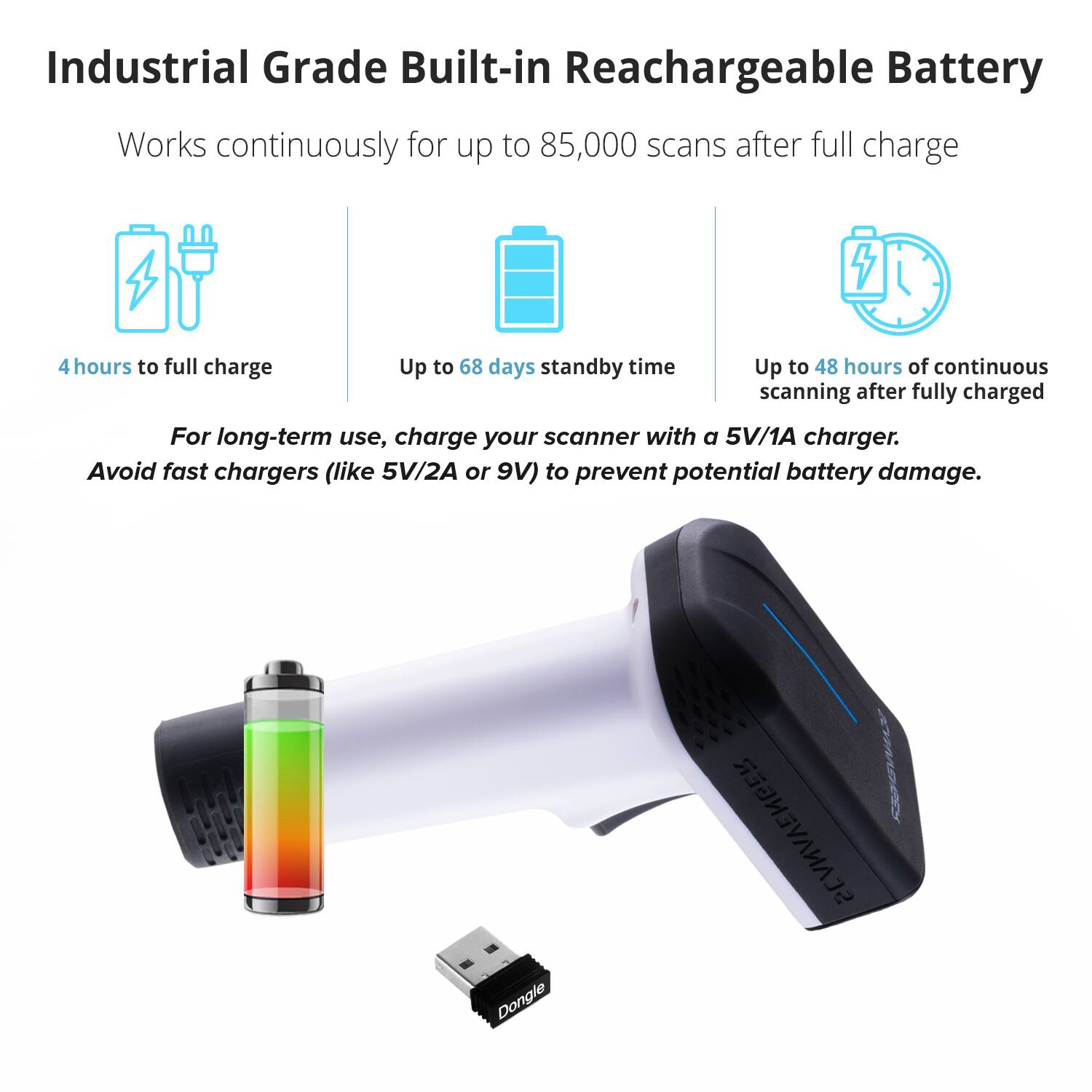 Industrial Grade Built-in Rechargeable Battery

Works continuously for up to 85,000 scans after full charge

- 4 hours to full charge
- Up to 68 days standby time
- Up to 48 hours of continuous scanning after fully charged

For long-term use, charge your scanner with a 5V/1A charger. Avoid fast chargers (like 5V/2A or 9V) to prevent potential battery damage.

Dongle SCANAVENGER