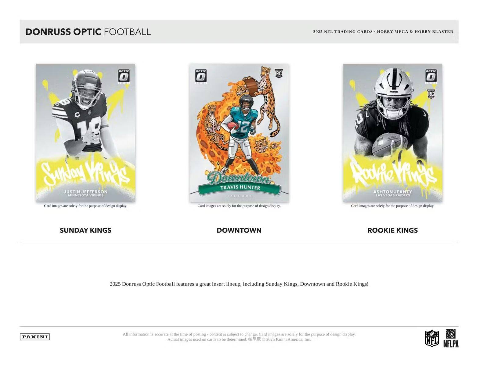 DONRUSS OPTIC FOOTBALL 2025 NFL TRADING CARDS HOBBY MEGA & HOBBY BLASTER

OPTIC
SPTIE O RC DPTIE , RC 10

Sunoy VANAS JUSTIN JEFFERSON MINNESOTA VIKINGS
Card images are solely for the purpose of design display

TRAVIS HUNTER JAGUARS
Card images are solely for the purpose of design display

ASHTON JEANTY LAS VEGAS RAIDERS
Card images are solely for the purpose of design display

SUNDAY KINGS DOWNTOWN ROOKIE KINGS

2025 Donruss Optic Football features a great insert lineup, including Sunday Kings, Downtown and Rookie Kings!

PANINI

All information is accurate at the time of posting - content is subject to change. Card images are solely for the purpose of design display. Actual images used on cards to be determined © 2025 Panini America, Inc.

NFL NFLPA