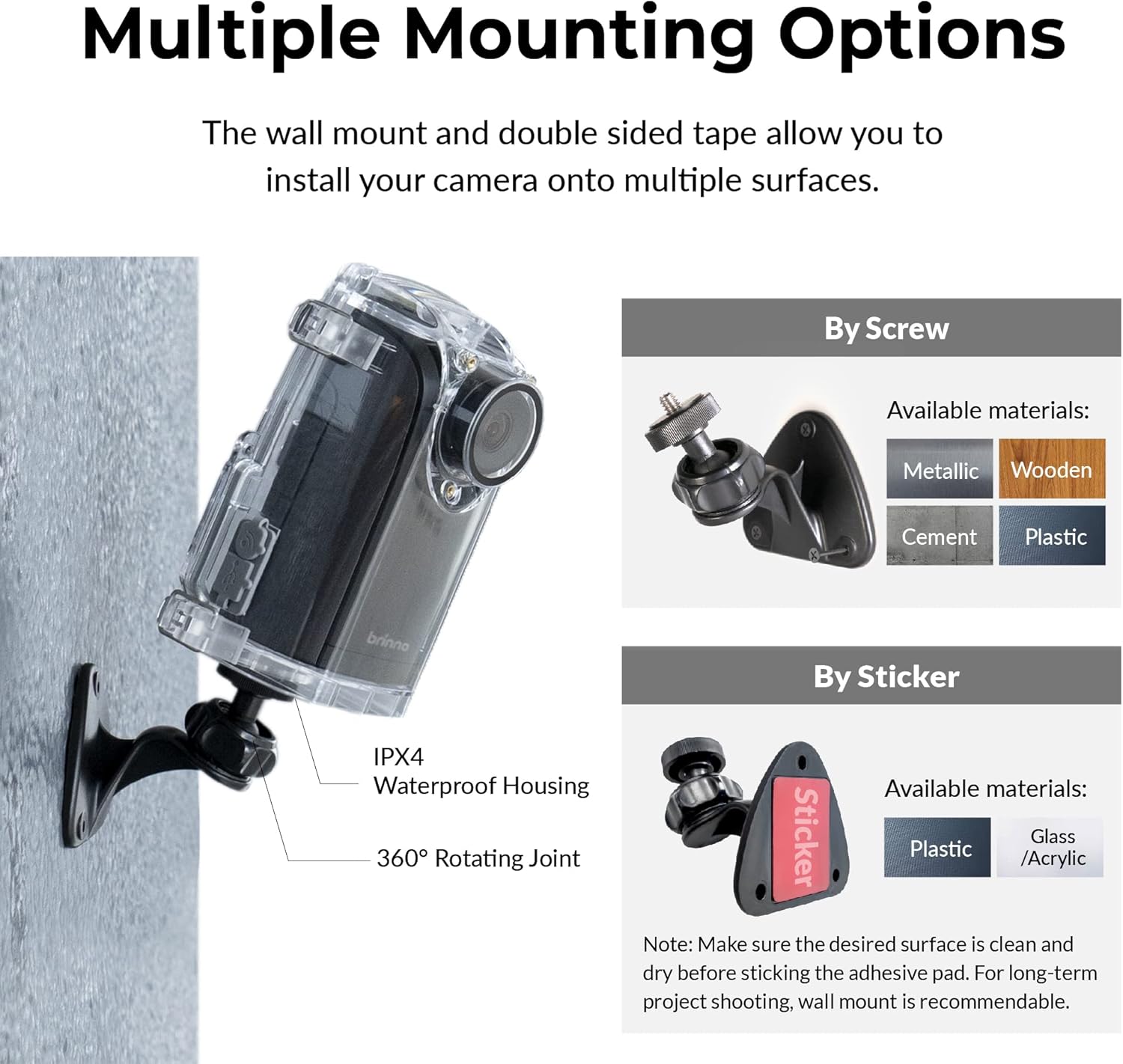 Multiple Mounting Options
The wall mount and double sided tape allow you to install your camera onto multiple surfaces.

By Screw
Available materials:
Metallic
Wooden
Cement
Plastic

By Sticker
IPX4
Waterproof Housing
360° Rotating Joint
Available materials:
Plastic
Glass
/Acrylic

Note: Make sure the desired surface is clean and dry before sticking the adhesive pad. For long-term project shooting, wall mount is recommendable.