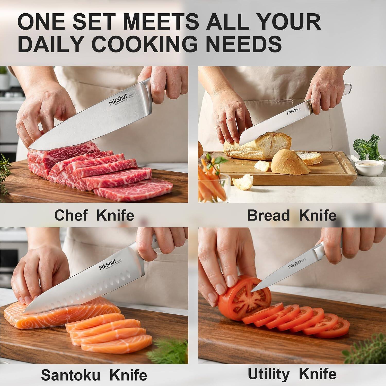 ONE SET MEETS ALL YOUR DAILY COOKING NEEDS

Fikshot

Chef Knife
Bread Knife
Santoku Knife
Utility Knife

Fikshot.com