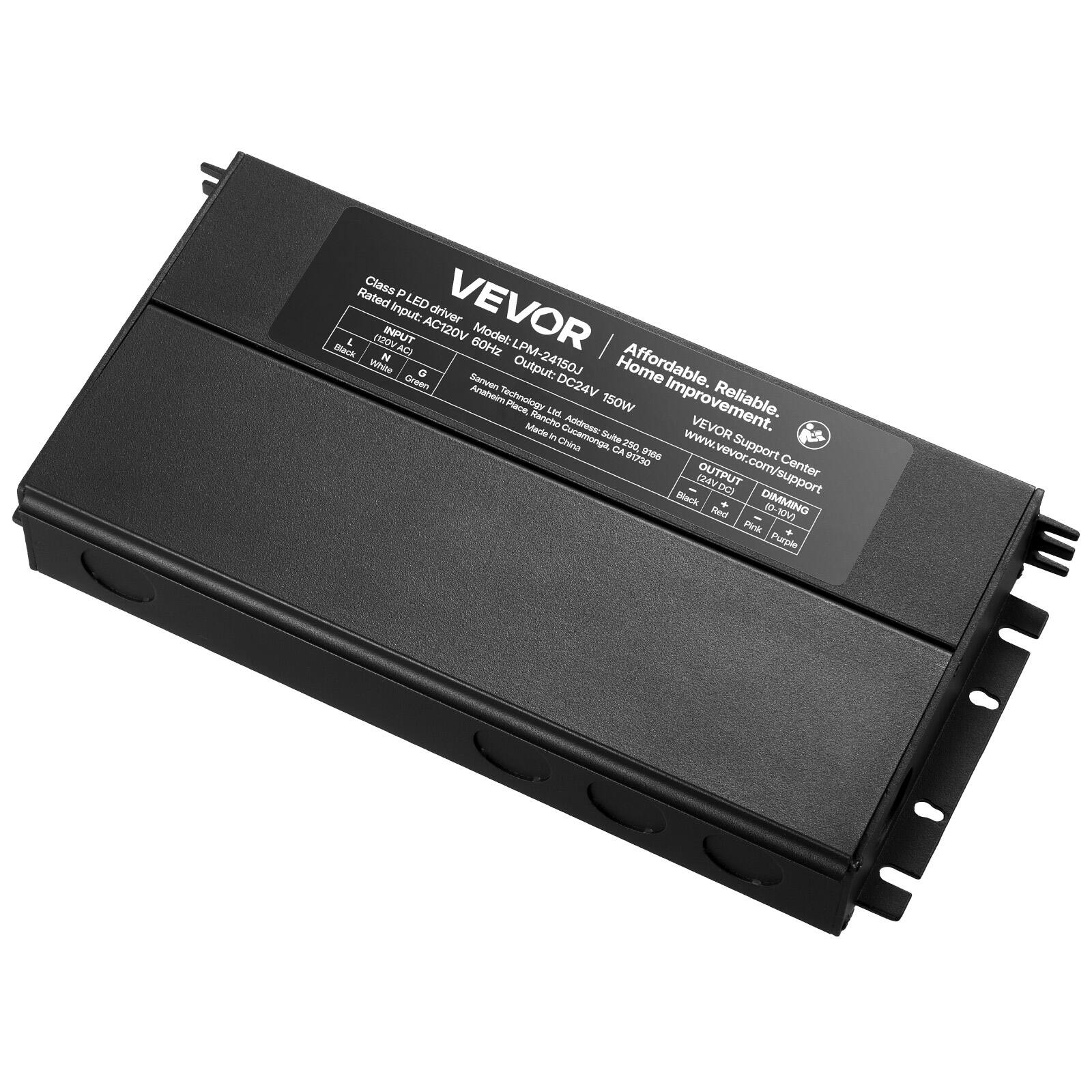 Class P Rated LED Driver  
Input: AC120V  
Model: LPM-24150J  
Output: DC24V 150W  
60Hz  
VEVOR  
Affordable. Reliable. Home Improvement.  
VEVOR Support Center  
www.vevor.com/support  
Address: VEVOR Customer Service Suite 200, 2000 E. Chapman Ave, Fullerton, CA 92831  
Made in China  
Dimming: 10% - 100%  
Output: DC24V  
Dimming: 10% - 100%  
Red, Green, Blue, White  
Black, Red, Green, White  
Pink, Purple