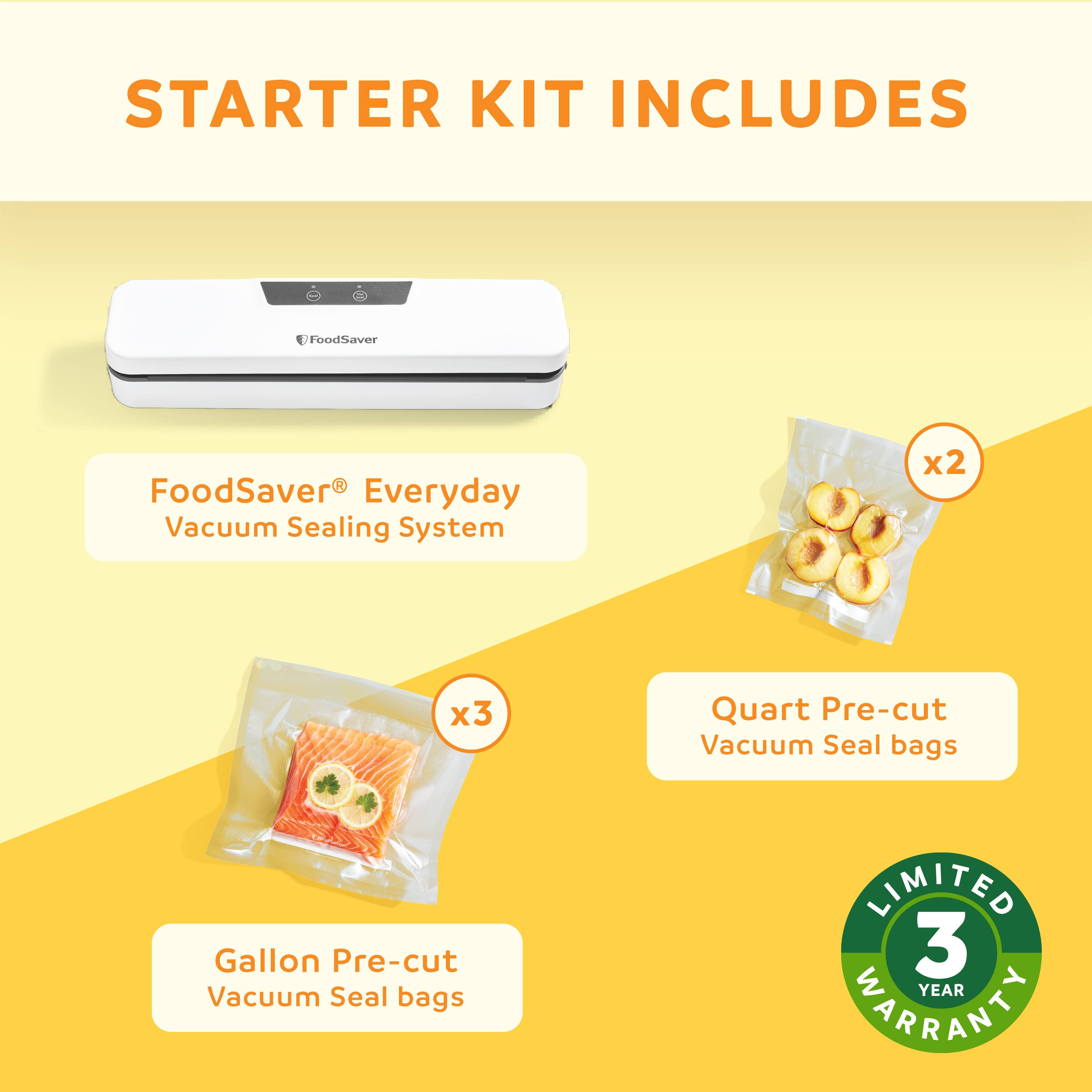 STARTER KIT INCLUDES FoodSaver® Everyday Vacuum Sealing System x1 x2 Quart Pre-cut Vacuum Seal bags x3 Gallon Pre-cut Vacuum Seal bags LIMITED 3 YEAR WARRANTY
