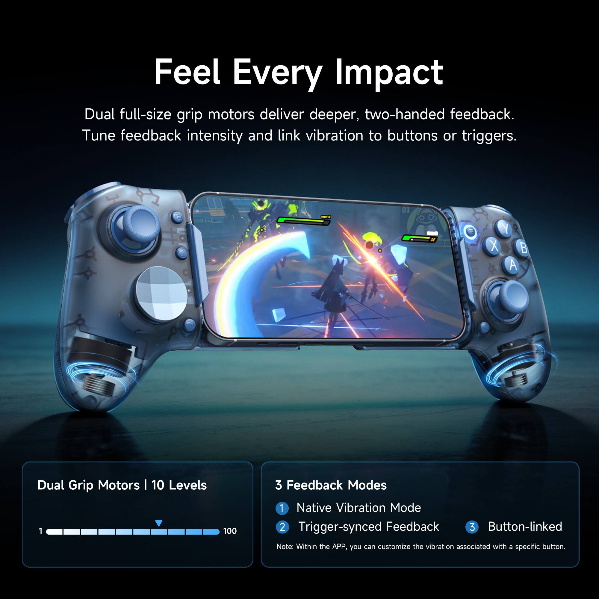 Feel Every Impact

Dual full-size grip motors deliver deeper, two-handed feedback. Tune feedback intensity and link vibration to buttons or triggers.

Dual Grip Motors | 10 Levels
100

3 Feedback Modes
1. Native Vibration Mode
2. Trigger-synced Feedback
3. Button-linked

Note: Within the APP, you can customize the vibration associated with a specific button.