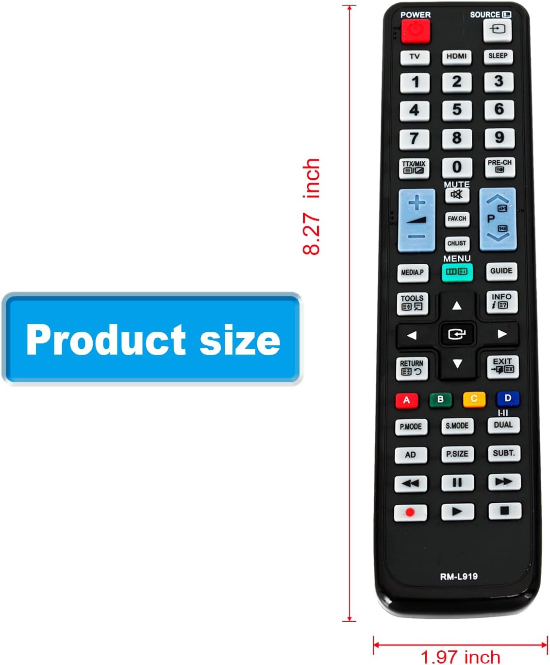 POWER SOURCE TV HDMI SLEEP 1 2 3 4 5 6 7 8 9 0 MUTE FAV.CH CHLIST MENU PRE-CH D P GUIDE Product size TOOLS RETURN C INFO i EXIT A P.MODE C S.MODE D I-I DUAL AD P.SIZE SUBT. RM-L919 8.27 inch 1.97 inch