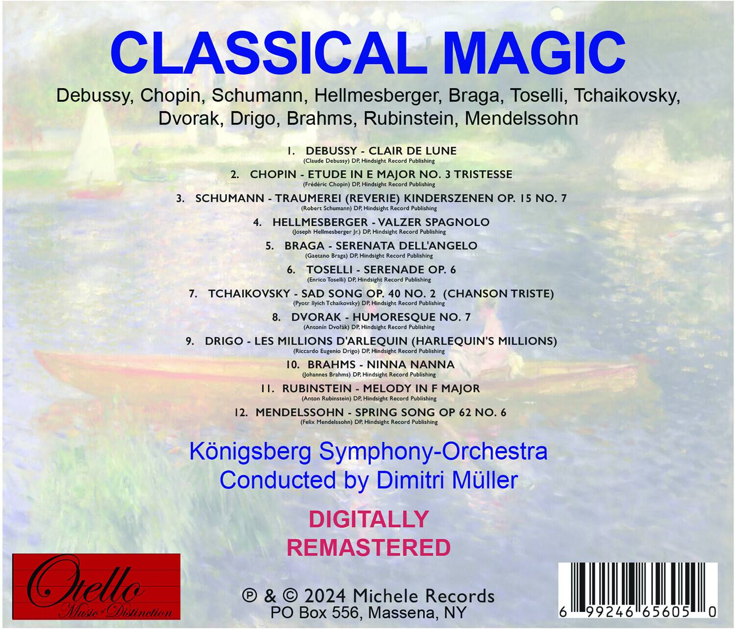 **CLASSICAL MAGIC**

Debussy, Chopin, Schumann, Hellmesberger, Braga, Toselli, Tchaikovsky, Dvorak, Drigo, Brahms, Rubinstein, Mendelssohn

1. DEBUSSY - CLAIR DE LUNE  
   (Claude Debussy) DR Hindsight Record Publishing

2. CHOPIN - ETUDE IN E MAJOR NO. 3 TRISTESSE  
   (Frederic Chopin) DR Hindsight Record Publishing

3. SCHUMANN - TRAUMEREI (REVERIE) KINDERSZENEN OP. 15 NO. 7  
   (Robert Schumann) DR Hindsight Record Publishing

4. HELLMESBERGER - VALZER SPAGNOLO  
   (Joseph Hellmesberger) DR Hindsight Record Publishing

5. BRAGA - SERENATA DELL'ANGELO  
   (Gesetano Braga) DR Hindsight Record Publishing

6. TOSELLI - SERENADE OP. 6  
   (Enrico Toselli) DR Hindsight Record Publishing

7. TCHAIKOVSKY - SAD SONG OP. 