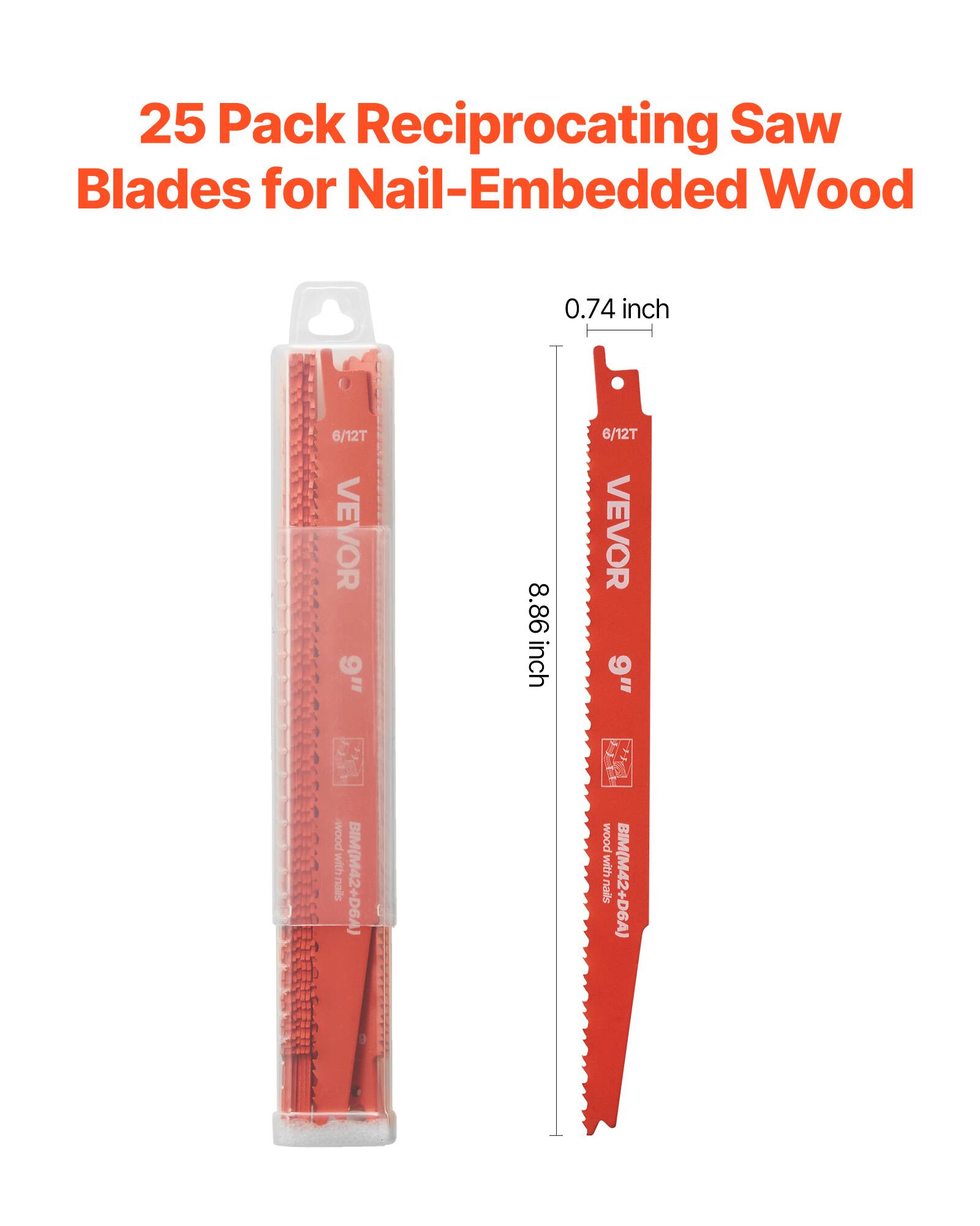 25 Pack Reciprocating Saw Blades for Nail-Embedded Wood

0.74 inch
6/12T
VEVOR
9"
8.86 inch
6/12T
VEVOR
9"
wood with nails
BIM(M42+D6A)