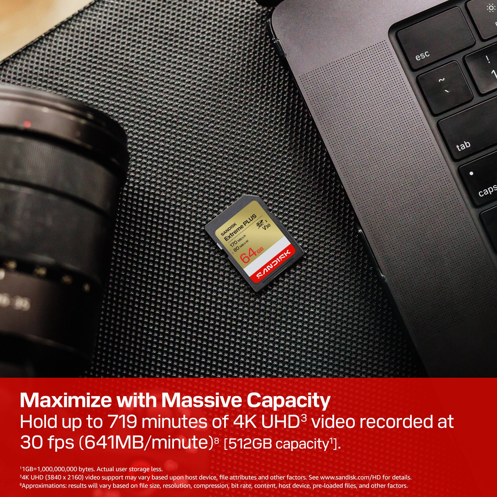 ! esc ~ ! 1 tab PLUS SANDISK V30 1/0M UN 1.70 NR BO DB 640 FANDISK caps Maximize with Massive Capacity Hold up to 719 minutes of 4K UHD3 video recorded at 30 fps (641MB/minute) [512GB capacity]. 1,000,000,000 bytes. Actual user storage less. 14K UHD (3840 x 2160) video support may vary based upon host device, file attributes and other factors. See www.sandisk.com/HD for details. Approximations: results will vary based on file size, resolution, compression, bit rate, content, host device, pre-loaded files, and other factors.