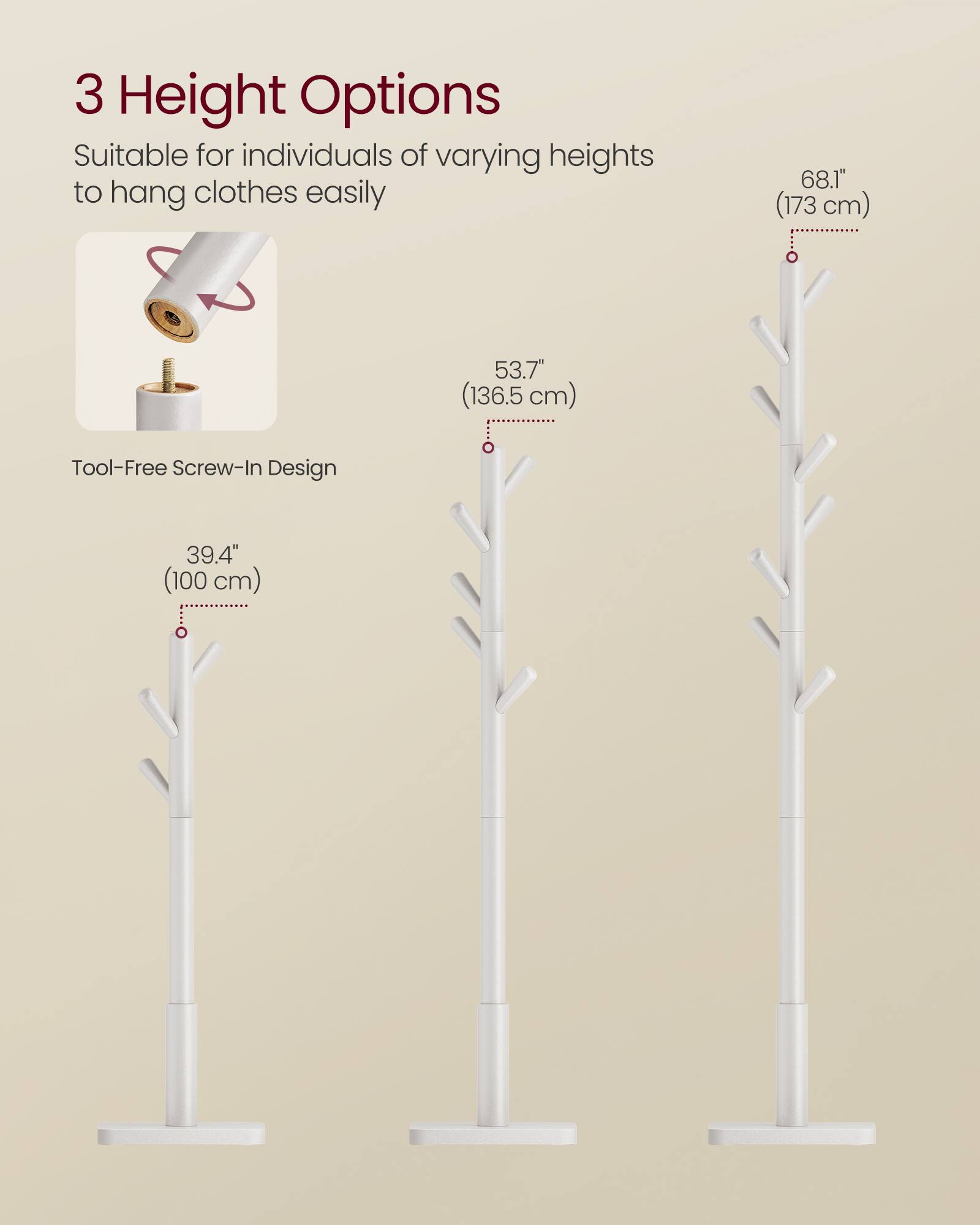 3 Height Options  
Suitable for individuals of varying heights to hang clothes easily  

68.1" (173 cm)  
53.7" (136.5 cm)  
39.4" (100 cm)  

Tool-Free Screw-In Design