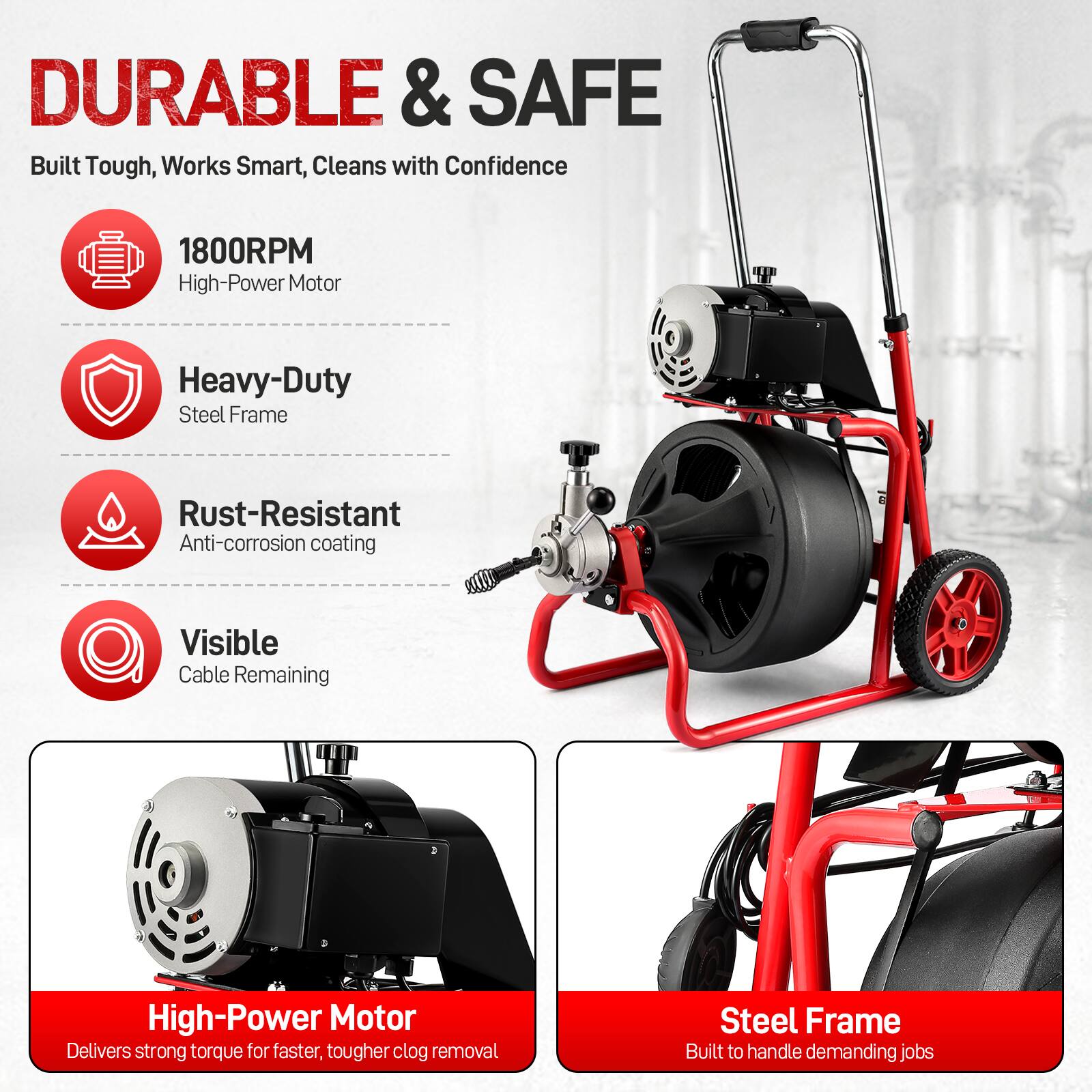 DURABLE & SAFE  
Built Tough, Works Smart, Cleans with Confidence

1800RPM High-Power Motor  
Heavy-Duty Steel Frame  
Rust-Resistant Anti-corrosion Coating  
Visible Cable Remaining  

High-Power Motor Delivers strong torque for faster, tougher clog removal  
Steel Frame Built to handle demanding jobs