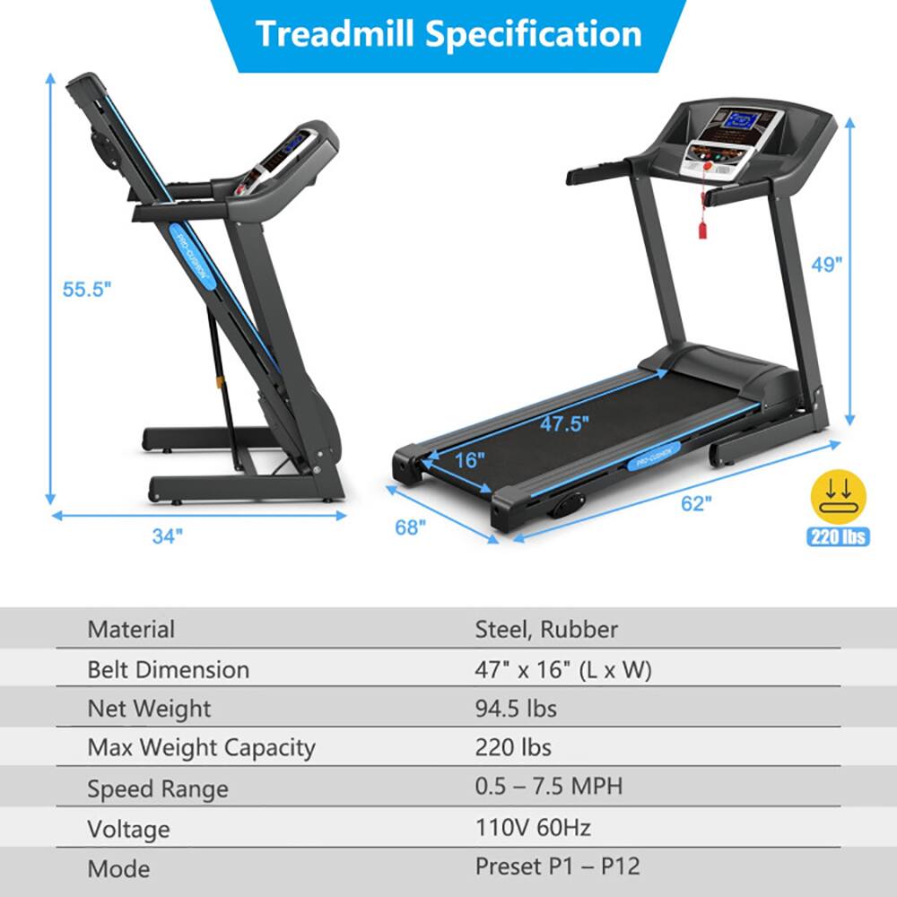 Treadmill Specification

- **Dimensions:**
  - 55.5" (Height)
  - 49" (Height)
  - 47.5" (Width)
  - 16" (Width)
  - 34" (Length)
  - 68" (Length)
  - 62" (Length)

- **Material:** Steel, Rubber

- **Belt Dimension:** 47" x 16" (L x W)

- **Net Weight:** 94.5 lbs

- **Max Weight Capacity:** 220 lbs

- **Speed Range:** 0.5 - 7.5 MPH

- **Voltage:** 110V 60Hz

- **Mode:** Preset P1 - P12