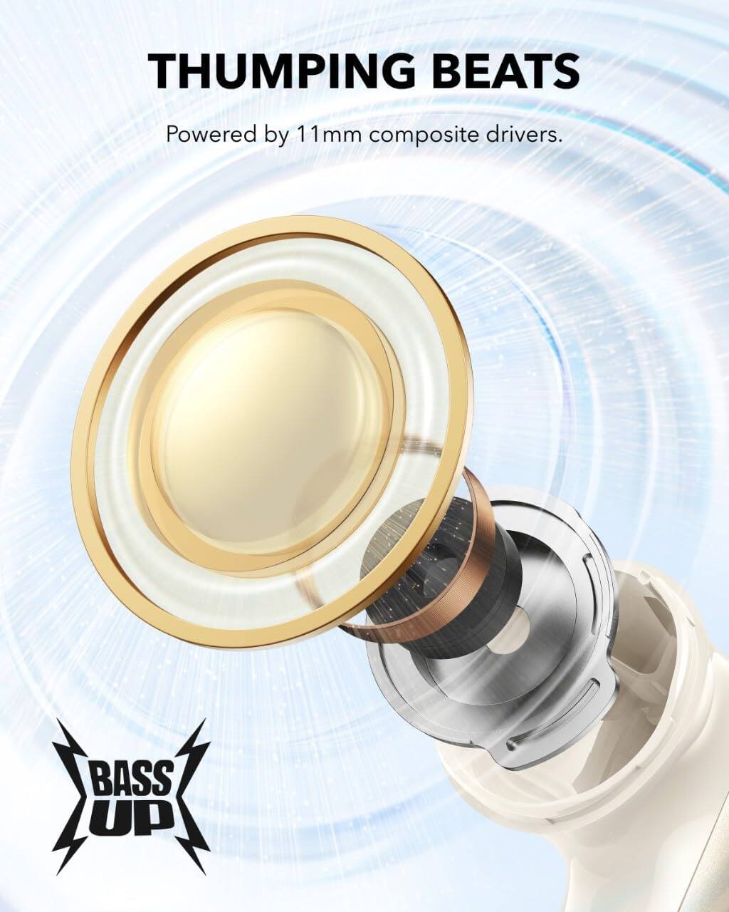 THUMPING BEATS  
Powered by 11mm composite drivers.  

BASS UP