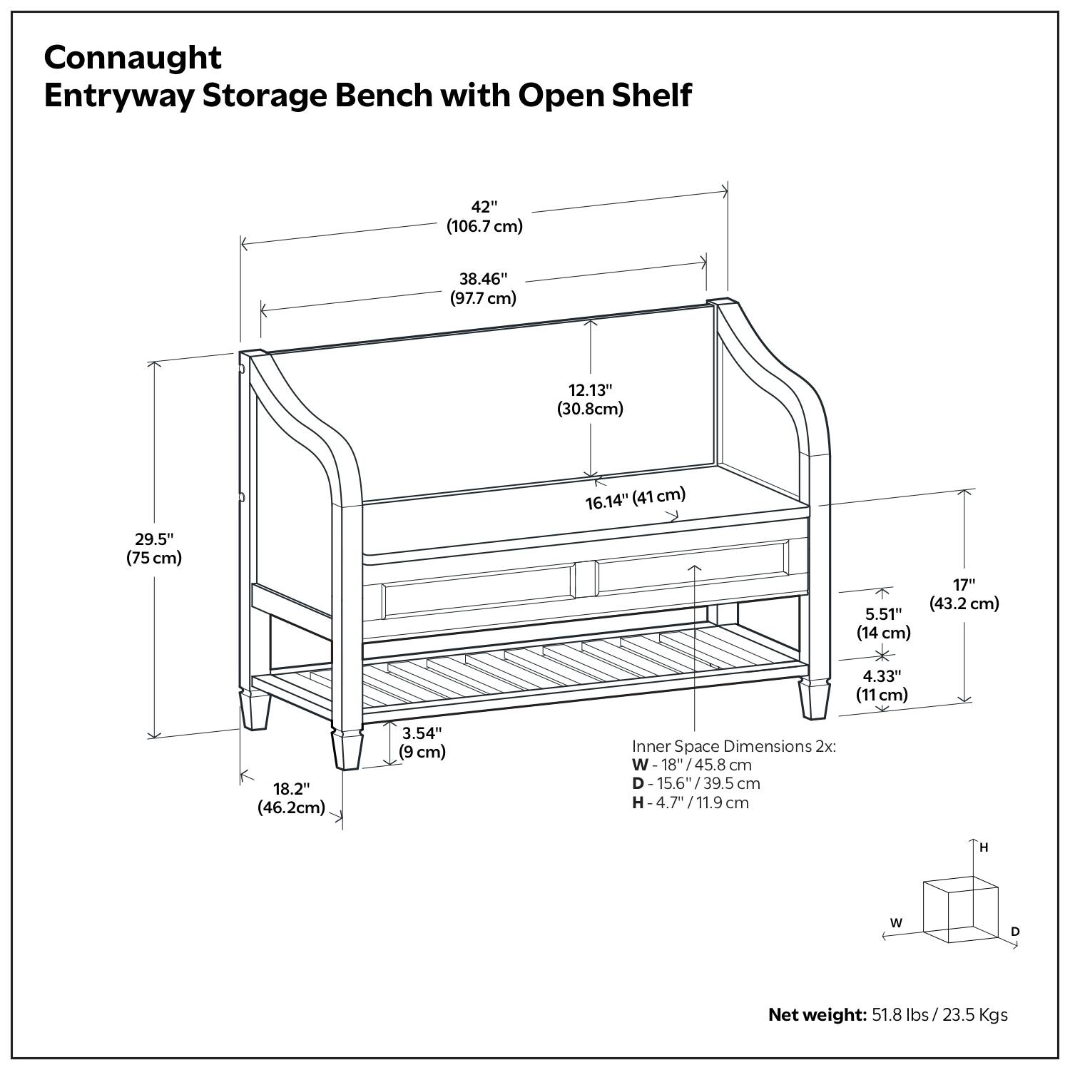 Connaught Entryway Storage Bench with Open Shelf

- 42" (106.7 cm)
- 38.46" (97.7 cm)
- 12.13" (30.8 cm)
- 16.14" (41 cm)
- 29.5" (75 cm)
- 17" (43.2 cm)
- 5.51" (14 cm)
- 4.33" (11 cm)
- 18.2" (46.2 cm)
- 3.54" (9 cm)

Inner Space Dimensions 2x:
- W: 18"/45.8 cm
- D: 15.6"/39.5 cm
- H: 4.7"/11.9 cm

Net weight: 51.8 lbs / 23.5 Kgs